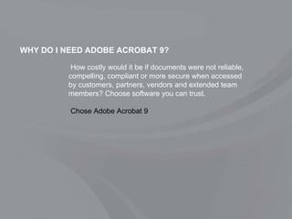 WHY DO I NEED ADOBE ACROBAT 9? How costly would it be if documents were not reliable, compelling, compliant or more secure when accessed by customers, partners, vendors and extended team members? Choose software you can trust.   Chose Adobe Acrobat 9 