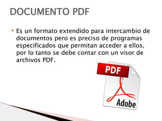 ▸ Es un formato extendido para intercambio de
documentos pero es preciso de programas
especificados que permitan acceder a ellos,
por lo tanto se debe contar con un visor de
archivos PDF.
DOCUMENTO PDF
 