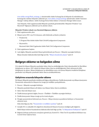 6ACTIONSCRIPT 3.0 BILEŞENLERINI KULLANMA
ActionScript 3.0 Bileşenleri Hakkında
www.adobe.com/go/flash_exchange_tr adreslerindeki Adobe Exchange'den ek bileşenler de indirebilirsiniz.
Exchange'den indirilen bileşenleri yüklemek için, www.adobe.com/go/exchange adreslerinden Adobe® Extension
Manager'ı indirip yükleyin. Adobe Exchange Home linkini tıklatın ve Extension Manager linkini arayın.
Tüm bileşenler, Flash uygulamasındaki Bileşenler panelinde görüntülenebilir. Bileşenleri Windows® veya
Macintosh® bilgisayara yüklemek için bu adımları izleyin.
Bileşenleri Windows tabanlı veya Macintosh bilgisayara yükleyin:
1 Flash uygulamasından çıkın.
2 Bileşeni içeren SWC veya FLA dosyasını, sabit diskinizde şu klasöre yerleştirin:
• Windows'da:
C:Program FilesAdobeAdobe Flash CS4dilConfigurationComponents
• Macintosh'ta:
Macintosh Sabit Diski:Uygulamalar:Adobe Flash CS4:Configuration:Components
3 Flash uygulamasını başlatın.
4 Açık değilse, Bileşenler panelinde bileşeni görüntülemek için Pencere > Bileşenler seçeneğini belirleyin.
Bileşen dosyaları hakkında daha fazla bilgi için bkz. “Bileşen dosyalarıyla çalışma” sayfa 18
Belgeye ekleme ve belgeden silme
FLA tabanlı bir bileşeni Bileşenler panelinden Sahne Alanı'na sürüklediğinizde, Flash, düzenlenebilir bir film klibini
kütüphaneye içe aktarır. SWC tabanlı bir bileşeni Sahne Alanı'na sürüklediğinizde, Flash, derlenmiş bir klibi
kütüphaneye içe aktarır. Bileşen kütüphaneye içe aktarıldıktan sonra, söz konusu bileşenin örneklerini Kütüphane
panelinden veya Bileşenler panelinden Sahne Alanı'na sürükleyebilirsiniz.
Geliştirme sırasında bileşenler ekleme
Bir bileşeni, Bileşenler panelinden sürükleyerek belgeye ekleyebilirsiniz. Özellik denetçisinde veya Bileşen denetçisinin
Parametreler sekmesinde bir bileşenin her örneği için özellikler ayarlayabilirsiniz.
1 Pencere > Bileşenler seçeneğini belirleyin.
2 Bileşenler panelinde bileşeni çift tıklatın veya bileşeni Sahne Alanı'na sürükleyin.
3 Sahne Alanı'nda bileşeni seçin.
4 Özellik denetçisi görünür değilse, Pencere > Özellikler > Özellikler seçeneğini belirleyin.
5 Özellik denetçisinde, bileşen örneği için bir örnek adı girin.
6 Örneğin parametrelerini belirtmek için, Pencere > Bileşen denetçisi seçeneklerini belirleyin ve Parametreler
sekmesini seçin.
Daha fazla bilgi için, bkz. “Parametreleri ve özellikleri ayarlama” sayfa 20.
7 Genişlik (W:) ve yükseklik (H:) değerlerini düzenleyerek bileşenin boyutunu istediğiniz gibi değiştirin.
Belirli bileşen türlerini boyutlandırma hakkında daha fazla bilgi için bkz. “UI Bileşenlerini Özelleştirme” sayfa 97.
8 Belgenizi derleyip ayarlarınızın sonuçlarını görmek için, Kontrol Et > Filmi Test Et seçeneklerini belirleyin veya
Control+Enter tuşlarına basın.
 