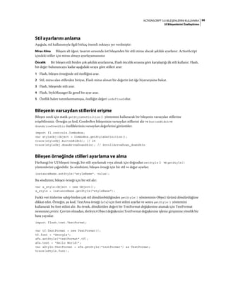 98ACTIONSCRIPT 3.0 BILEŞENLERINI KULLANMA
UI Bileşenlerini Özelleştirme
Stil ayarlarını anlama
Aşağıda, stil kullanımıyla ilgili birkaç önemli noktaya yer verilmiştir:
Miras Alma Bileşen alt öğesi, tasarım sırasında üst bileşenden bir stili miras alacak şekilde ayarlanır. ActionScript
içindeki stiller için miras almayı ayarlayamazsınız
Öncelik Bir bileşen stili birden çok şekilde ayarlanırsa, Flash öncelik sırasına göre karşılaştığı ilk stili kullanır. Flash,
bir değer bulununcaya kadar aşağıdaki sıraya göre stilleri arar:
1 Flash, bileşen örneğinde stil özelliğini arar.
2 Stil, miras alan stillerden biriyse, Flash miras alınan bir değerin üst öğe hiyerarşisine bakar.
3 Flash, bileşende stili arar.
4 Flash, StyleManager'da genel bir ayar arar.
5 Özellik halen tanımlanmamışsa, özelliğin değeri undefined olur.
Bileşenin varsayılan stillerini erişme
Bileşen sınıfı için statik getStyleDefinition() yöntemini kullanarak bir bileşenin varsayılan stillerine
erişebilirsiniz. Örneğin şu kod, ComboBox bileşeninin varsayılan stillerini alır ve buttonWidth ve
downArrowDownSkin özelliklerinin varsayılan değerlerini görüntüler:
import fl.controls.ComboBox;
var styleObj:Object = ComboBox.getStyleDefinition();
trace(styleObj.buttonWidth); // 24
trace(styleObj.downArrowDownSkin); // ScrollArrowDown_downSkin
Bileşen örneğinde stilleri ayarlama ve alma
Herhangi bir UI bileşeni örneği, bir stili ayarlamak veya almak için doğrudan setStyle() ve getStyle()
yöntemlerini çağırabilir. Şu sözdizimi, bileşen örneği için bir stil ve değer ayarlar:
instanceName.setStyle("styleName", value);
Bu sözdizimi, bileşen örneği için bir stil alır:
var a_style:Object = new Object();
a_style = instanceName.getStyle("styleName");
Farklı veri türlerine sahip birden çok stil döndürebildiğinden getStyle() yönteminin Object türünü döndürdüğüne
dikkat edin. Örneğin, şu kod, TextArea örneği (aTa) için font stilini ayarlar ve sonra getStyle() yöntemini
kullanarak bu font stilini alır. Bu örnek, döndürülen değeri bir TextFormat değişkenine atamak için TextFormat
nesnesine çevirir. Çevrim olmadan, derleyici Object değişkenini TextFormat değişkenine işleme girişimine yönelik bir
hata yayınlar.
import flash.text.TextFormat;
var tf:TextFormat = new TextFormat();
tf.font = "Georgia";
aTa.setStyle("textFormat",tf);
aTa.text = "Hello World!";
var aStyle:TextFormat = aTa.getStyle("textFormat") as TextFormat;
trace(aStyle.font);
 