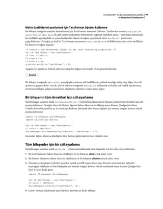 99ACTIONSCRIPT 3.0 BILEŞENLERINI KULLANMA
UI Bileşenlerini Özelleştirme
Metin özelliklerini ayarlamak için TextFormat öğesini kullanma
Bir bileşen örneğinin metnini formatlamak için TextFormat nesnesini kullanın. TextFormat nesnesi, bold, bullet,
color, font, italic, size, vb. gibi metin özelliklerini belirtmenizi sağlayan özellikler içerir. TextFormat nesnesinde
bu özellikleri ayarlayabilir ve sonra bunları bir bileşen örneğine uygulamak üzere setStyle() yöntemini
çağırabilirsiniz. Örneğin, şu kod bir TextFormat nesnesinin font, size ve bold özelliklerini ayarlar ve bu özellikleri
bir Button örneğine uygular:
/* Create a new TextFormat object to set text formatting properties. */
var tf:TextFormat = new TextFormat();
tf.font = "Arial";
tf.size = 16;
tf.bold = true;
a_button.setStyle("textFormat", tf);
Aşağıda, bu ayarların, Submit etiketine sahip bir düğme üzerindeki etkisi gösterilmektedir:
Bir bileşen örneğinde setStyle() aracılığıyla ayarlanan stil özellikleri en yüksek önceliğe sahip olup diğer tüm stil
ayarlarını geçersiz kılar. Ancak, tek bir bileşen örneğinde setStyle() kullanarak ne kadar çok özellik ayarlarsanız,
söz konusu bileşen çalışma zamanında oluşturma işlemini o kadar yavaş yapar.
Bir bileşenin tüm örnekleri için stil ayarlama
StyleManager sınıfının statik setComponentStyle() yöntemini kullanarak bir bileşen sınıfının tüm örnekleri için stil
ayarlayabilirsiniz. Örneğin, önce bir Button öğesini Sahne Alanı'na sürükleyip sonra Zaman Çizelgesi'nin Kare
1'indeki Eylemler paneline şu ActionScript kodunu ekleyerek tüm Button öğeleri için metnin rengini kırmızı olarak
ayarlayabilirsiniz:
import fl.managers.StyleManager;
import fl.controls.Button;
var tf:TextFormat = new TextFormat();
tf.color = 0xFF0000;
StyleManager.setComponentStyle(Button, "textFormat", tf);
Sonradan Sahne Alanı'na eklediğiniz tüm Button öğelerinde kırmızı etiketler olur.
Tüm bileşenler için bir stil ayarlama
StyleManager sınıfının statik setStyle() yöntemini kullanarak tüm bileşenler için bir stil ayarlayabilirsiniz.
1 Bir List bileşenini Sahne Alanı'na sürükleyin ve bu bileşene aList örnek adını verin.
2 Bir Button bileşenini Sahne Alanı'na sürükleyin ve bu bileşene aButton örnek adını verin.
3 Önceden açılmadıysa, Eylemler panelini açmak için F9 tuşuna basın veya Pencere menüsünden Eylemler
seçeneğini belirleyin ve tüm bileşenler için metnin rengini kırmızı olarak ayarlamak üzere Zaman Çizelgesi'nin
Kare 1'ine şu kodu girin:
import fl.managers.StyleManager;
var tf:TextFormat = new TextFormat();
tf.color = 0xFF0000;
StyleManager.setStyle("textFormat", tf);
4 Listeyi metinle doldurmak için Eylemler paneline şu kodu ekleyin.
 