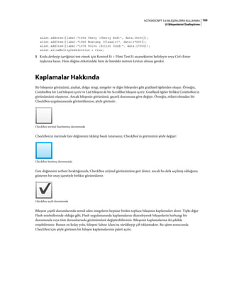 100ACTIONSCRIPT 3.0 BILEŞENLERINI KULLANMA
UI Bileşenlerini Özelleştirme
aList.addItem({label:"1956 Chevy (Cherry Red)", data:35000});
aList.addItem({label:"1966 Mustang (Classic)", data:27000});
aList.addItem({label:"1976 Volvo (Xcllnt Cond)", data:17000});
aList.allowMultipleSelection = true;
5 Kodu derleyip içeriğinizi test etmek için Kontrol Et > Filmi Test Et seçeneklerini belirleyin veya Ctrl+Enter
tuşlarına basın. Hem düğme etiketindeki hem de listedeki metnin kırmızı olması gerekir.
Kaplamalar Hakkında
Bir bileşenin görünümü, anahat, dolgu rengi, simgeler ve diğer bileşenler gibi grafiksel öğelerden oluşur. Örneğin,
ComboBox bir List bileşeni içerir ve List bileşeni de bir ScrollBar bileşeni içerir. Grafiksel öğeler birlikte ComboBox'ın
görünümünü oluşturur. Ancak bileşenin görünümü, geçerli durumuna göre değişir. Örneğin, etiketi olmadan bir
CheckBox uygulamanızda görüntülenirse, şöyle görünür:
CheckBox normal basılmamış durumunda
CheckBox'ın üzerinde fare düğmesini tıklatıp basılı tutarsanız, CheckBox'ın görünümü şöyle değişir:
CheckBox basılmış durumunda
Fare düğmesini serbest bıraktığınızda, CheckBox orijinal görünümüne geri döner, ancak bu defa seçilmiş olduğunu
gösteren bir onay işaretiyle birlikte görüntülenir.
CheckBox seçili durumunda
Bileşeni çeşitli durumlarında temsil eden simgelerin hepsine birden topluca bileşenin kaplamaları denir. Tıpkı diğer
Flash sembollerinde olduğu gibi, Flash uygulamasında kaplamalarını düzenleyerek bileşenlerin herhangi bir
durumunda veya tüm durumlarında görünümünü değiştirebilirsiniz. Bileşenin kaplamalarına iki şekilde
erişebilirsiniz. Bunun en kolay yolu, bileşeni Sahne Alanı'na sürükleyip çift tıklatmaktır. Bu işlem sonucunda
CheckBox için şöyle görünen bir bileşen kaplamalarının paleti açılır.
 