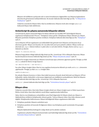 7ACTIONSCRIPT 3.0 BILEŞENLERINI KULLANMA
ActionScript 3.0 Bileşenleri Hakkında
Bileşenin stil özelliklerini ayarlayarak renk ve metin formatlamasını değiştirebilir veya bileşenin kaplamalarını
düzenleyerek görünümünü özelleştirebilirsiniz. Bu konular hakkında daha fazla bilgi için bkz. “UI Bileşenlerini
Özelleştirme” sayfa 97.
Geliştirme sırasında bir bileşeni Sahne Alanı'na sürüklerseniz, bileşenin örnek adını (örneğin myButton)
kullanarak bileşeni ifade edebilirsiniz.
ActionScript ile çalışma zamanında bileşenler ekleme
ActionScript ile çalışma zamanında belgeye bir bileşen eklemek için öncelikle SWF derlendiğinde bileşenin
uygulamanın kütüphanesinde (Pencere > Kütüphane) olması gerekir. Kütüphaneye bileşen eklemek için, bileşeni
Bileşenler panelinden Kütüphane paneline sürükleyin. Kütüphane hakkında daha fazla bilgi için bkz. “Kütüphane”
sayfa 21.
Ayrıca bileşenin API'sini uygulamanız için kullanılabilir hale getirmek üzere bileşenin sınıf dosyasını da içe
aktarmanız gerekir. Bileşen sınıf dosyaları, bir veya daha fazla sınıf içeren paketlere yüklenir. Bileşen sınıfını içe
aktarmak için, import ifadesini kullanın ve paket adını ve sınıf adını belirtin. Örneğin, Button sınıfı şu import
ifadesiyle içe aktarılır:
import fl.controls.Button;
Bileşenin hangi pakette olduğu hakkında bilgi almak için bkz. ActionScript 3 Dil ve Bileşenler Başvurusu. Bileşen
kaynak dosyalarının konumu hakkında bilgi almak için bkz. “Bileşen dosyalarıyla çalışma” sayfa 18.
Bileşenin bir örneğini oluşturmak için, bileşenin ActionScript yapıcı yöntemini çağırmanız gerekir. Örneğin, şu ifade
aButton adında bir Button örneği oluşturur:
var aButton:Button = new Button();
Son adım, bileşen örneğini Sahne Alanı'na veya uygulama konteynerine eklemek için statik addChild() yönteminin
çağrılmasıdır. Örneğin, şu ifade aButton örneğini ekler:
addChild(aButton);
Bu noktada, bileşenin boyutunu ve Sahne Alanı'ndaki konumunu dinamik olarak belirtmek için bileşenin API'sini
kullanabilir, olayları dinleyebilir ve davranışını değiştirmek için özelliklerini ayarlayabilirsiniz. Belirli bir bileşenin
API'si hakkında daha fazla bilgi için bkz. ActionScript 3 Dil ve Bileşenler Başvurusu.
addChild() yöntemi hakkında daha fazla bilgi için bkz. “Görüntüleme listesiyle çalışma” sayfa 24.
Bileşen silme
Geliştirme sırasında Sahne Alanı'ndan bileşen örneğini silmek için, bileşen örneğini seçin ve Delete tuşuna basın.
Böylece örnek Sahne Alanı'ndan kaldırılır ancak bileşen uygulamanızdan kaldırılmaz.
Sahne Alanı'na veya kütüphaneye yerleştirdikten sonra Flash belgenizden bir bileşeni silmek için, bileşeni ve
ilişkilendirilmiş varlıklarını kütüphaneden silmeniz gerekir. Yalnızca bileşenin Sahne Alanı'ndan silinmesi yeterli
değildir. Kütüphaneden kaldırmazsanız, bileşeni derlediğinizde bileşen uygulamanıza dahil edilir.
1 Kütüphane panelinde, bileşenin sembolünü seçin.
2 Kütüphane panelinin alt kısmında Sil düğmesini tıklatın veya Kütüphane paneli menüsünden Sil seçeneğini
belirleyin.
Bileşenle ilişkilendirilmiş herhangi bir varlığı silmek için bu adımları yineleyin.
Uygulamanız çalışırken bileşenin konteynerinden nasıl kaldırıldığı hakkında bilgi almak için bkz. “Görüntüleme
listesinden bileşeni kaldırma” sayfa 26.
 