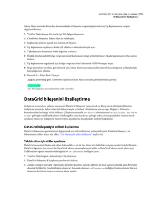 110ACTIONSCRIPT 3.0 BILEŞENLERINI KULLANMA
UI Bileşenlerini Özelleştirme
Sahne Alanı üzerinde devre dışı durumundayken bileşenin rengini değiştirmek için Up kaplamasının rengini
değiştirebilirsiniz.
1 Yeni bir Flash dosyası (ActionScript 3.0) belgesi oluşturun.
2 ComboBox bileşenini Sahne Alanı'na sürükleyin.
3 Kaplamalar paletini açmak için üzerini çift tıklatın.
4 Up kaplamasını seçilinceye kadar çift tıklatın ve düzenlemek için açın.
5 Yakınlaştırma denetimini %400 değerine ayarlayın.
6 Özellik denetçisindeki Dolgu rengi seçicisinde kaplamanın rengi görüntüleninceye kadar kaplamanın orta kısmını
tıklatın.
7 Up kaplamasına uygulamak için Dolgu rengi seçicisini kullanarak #33FF99 rengini seçin.
8 Belge düzenleme moduna geri dönmek için, Sahne Alanı'nın yukarısındaki düzenleme çubuğunun sol tarafındaki
Geri düğmesini tıklatın.
9 Kontrol Et > Filmi Test Et'i seçin.
Aşağıda gösterildiği gibi, ComboBox öğesinin Sahne Alanı üzerinde görüntülenmesi gerekir.
Arka Plan kaplaması için özelleştirilmiş renkli ComboBox
DataGrid bileşenini özelleştirme
Geliştirme sırasında ve çalışma zamanında DataGrid bileşenini yatay olarak ve dikey olarak dönüştürebilirsiniz.
Geliştirme sırasında, Sahne Alanı'nda bileşeni seçin ve Serbest Dönüştürme aracını veya Değiştir > Dönüştür
komutlarından herhangi birini kullanın. Çalışma zamanında, setSize() yöntemini veya width, height, scaleX ve
scaleY gibi ilgili özellikleri kullanın. Herhangi bir yatay kaydırma çubuğu yoksa, sütun genişlikleri orantılı olarak
ayarlanır. Sütun (ve dolayısıyla hücre) boyutu ayarlanırsa, hücrelerdeki metinler kırpılabilir.
DataGrid bileşeniyle stilleri kullanma
DataGrid bileşeninin görünümünü değiştirmek için stil özelliklerini ayarlayabilirsiniz. DataGrid bileşeni, List
bileşeninden stilleri miras alır. (Bkz. “List bileşeniyle stilleri kullanma” sayfa 116.)
Tek bir sütun için stiller ayarlama
DataGrid nesnesinde birden çok sütun bulunabilir ve siz de her sütun için farklı hücre oluşturucuları belirtebilirsiniz.
DataGrid öğesinin her sütunu bir DataGridColumn nesnesiyle temsil edilir ve DataGridColumn sınıfı, sütun için
CellRenderer öğesini tanımlayabileceğiniz bir cellRenderer özelliğini içerir.
1 Yeni bir Flash belgesi (ActionScript 3.0) oluşturun.
2 DataGrid bileşenini Kütüphane paneline sürükleyin.
3 Zaman Çizelgesi'nin Kare 1 öğesindeki Eylemler paneline şu kodu ekleyin. Bu kod, üçüncü sütunda uzun bir metin
dizesiyle birlikte bir DataGrid öğesi oluşturur. Sonunda sütunun cellRenderer özelliğini, birden çok satır hücresi
oluşturan bir hücre oluşturucusunun adına ayarlar.
 