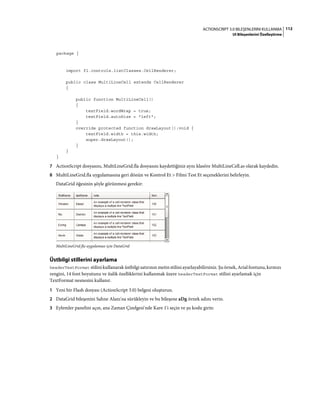 112ACTIONSCRIPT 3.0 BILEŞENLERINI KULLANMA
UI Bileşenlerini Özelleştirme
package {
import fl.controls.listClasses.CellRenderer;
public class MultiLineCell extends CellRenderer
{
public function MultiLineCell()
{
textField.wordWrap = true;
textField.autoSize = "left";
}
override protected function drawLayout():void {
textField.width = this.width;
super.drawLayout();
}
}
}
7 ActionScript dosyasını, MultiLineGrid.fla dosyasını kaydettiğiniz aynı klasöre MultiLineCell.as olarak kaydedin.
8 MultiLineGrid.fla uygulamasına geri dönün ve Kontrol Et > Filmi Test Et seçeneklerini belirleyin.
DataGrid öğesinin şöyle görünmesi gerekir:
MultiLineGrid.fla uygulaması için DataGrid
Üstbilgi stillerini ayarlama
headerTextFormat stilini kullanarak üstbilgi satırının metin stilini ayarlayabilirsiniz. Şu örnek, Arial fontunu, kırmızı
rengini, 14 font boyutunu ve italik özelliklerini kullanmak üzere headerTextFormat stilini ayarlamak için
TextFormat nesnesini kullanır.
1 Yeni bir Flash dosyası (ActionScript 3.0) belgesi oluşturun.
2 DataGrid bileşenini Sahne Alanı'na sürükleyin ve bu bileşene aDg örnek adını verin.
3 Eylemler panelini açın, ana Zaman Çizelgesi'nde Kare 1'i seçin ve şu kodu girin:
 