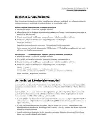 8ACTIONSCRIPT 3.0 BILEŞENLERINI KULLANMA
ActionScript 3.0 Bileşenleri Hakkında
Bileşenin sürümünü bulma
Flash ActionScript 3.0 bileşenlerinin, Adobe Teknik Desteğine sağlamanız gerektiğinde veya kullandığınız bileşenin
sürümünü öğrenmeniz gerektiğinde görüntüleyebileceğiniz bir sürüm özelliği vardır.
Kullanıcı arabirimi bileşeninin sürüm numarasını görüntüleyin:
1 Yeni bir Flash dosyası (ActionScript 3.0) belgesi oluşturun.
2 Bileşeni Sahne Alanı'na sürükleyin ve bu bileşene bir örnek adı verin. Örneğin, ComboBox öğesini Sahne Alanı'na
sürükleyin ve aCb adını verin.
3 Eylemler panelini açmak için F9 tuşuna basın veya Pencere > Eylemler seçeneklerini belirleyin.
4 Ana Zaman Çizelgesi'nde Kare 1'i tıklatın ve Eylemler paneline şu kodu ekleyin:
trace(aCb.version);
Aşağıdakine benzeyen bir sürüm numarasının Çıktı panelinde görüntülenmesi gerekir.
Sürüm numarası sınıf sabitinde saklandığından, FLVPlayback ve FLVPlaybackCaptioning bileşenleri için, örnek
adı yerine sınıf adına başvurmanız gerekir.
FLVPlayback ve FLVPlaybackCaptioning bileşenleri için sürüm numarasını görüntüleyin:
1 Yeni bir Flash dosyası (ActionScript 3.0) belgesi oluşturun.
2 FLVPlayback ve FLVPlaybackCaptioning bileşenlerini Kütüphane paneline sürükleyin.
3 Eylemler panelini açmak için F9 tuşuna basın veya Pencere > Eylemler seçeneklerini belirleyin.
4 Ana Zaman Çizelgesi'nde Kare 1'i tıklatın ve Eylemler paneline şu kodu ekleyin:
import fl.video.*;
trace("FLVPlayback.VERSION: " + FLVPlayback.VERSION);
trace("FLVPLaybackCaptioning.VERSION: " + FLVPlaybackCaptioning.VERSION);
Sürüm numaraları Çıktı panelinde görüntülenir.
ActionScript 3.0 olay işleme modeli
ActionScript 3.0, önceki ActionScript sürümlerinde varolan farklı olay işleme mekanizmalarının yerini alan tek bir
olay işleme modelini sunmaktadır. Yeni olay modeli, Document Object Model (DOM) Düzey 3 Olayları Belirtimini
esas alır.
ActionScript 2.0 addListener() yöntemini kullanan geliştiriciler için, ActionScript 2.0 olay dinleyicisi modeli ile
ActionScript 3.0 olay modeli arasındaki farklılıkların belirtilmesi yardımcı olabilir. Aşağıdaki listede, iki etkinlik
modeli arasındaki önemli farklılıklardan birkaçı açıklanmaktadır:
• ActionScript 2.0'da olay dinleyicileri eklemek için, bazı durumlarda addListener() öğesini ve bazı durumlarda da
addEventListener() öğesini kullanırsınız, ancak ActionScript 3.0'da ise tüm durumlarda addEventListener()
öğesini kullanırsınız.
• ActionScript 2.0'da herhangi bir olay akışı yoktur, başka bir deyişle, addListener() yöntemi yalnızca olayı
yayınlayan nesnede çağrılabilirken, ActionScript 3.0'da addEventListener() yöntemi, olay akışının parçası olan
herhangi bir nesnede çağrılabilir.
• ActionScript 2.0'da olay dinleyicileri işlevler, yöntemler veya nesneler olabilirken, ActionScript 3.0'da yalnızca
işlevler veya yöntemler olay dinleyicileri olabilir.
 