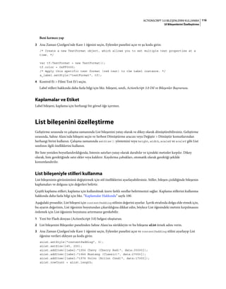 116ACTIONSCRIPT 3.0 BILEŞENLERINI KULLANMA
UI Bileşenlerini Özelleştirme
Beni kırmızı yap
3 Ana Zaman Çizelgesi'nde Kare 1 öğesini seçin, Eylemler panelini açın ve şu kodu girin:
/* Create a new TextFormat object, which allows you to set multiple text properties at a
time. */
var tf:TextFormat = new TextFormat();
tf.color = 0xFF0000;
/* Apply this specific text format (red text) to the Label instance. */
a_label.setStyle("textFormat", tf);
4 Kontrol Et > Filmi Test Et'i seçin.
Label stilleri hakkında daha fazla bilgi için bkz. bileşeni, sınıfı, ActionScript 3.0 Dil ve Bileşenler Başvurusu.
Kaplamalar ve Etiket
Label bileşeni, kaplama için herhangi bir görsel öğe içermez.
List bileşenini özelleştirme
Geliştirme sırasında ve çalışma zamanında List bileşenini yatay olarak ve dikey olarak dönüştürebilirsiniz. Geliştirme
sırasında, Sahne Alanı'nda bileşeni seçin ve Serbest Dönüştürme aracını veya Değiştir > Dönüştür komutlarından
herhangi birini kullanın. Çalışma zamanında setSize() yöntemini veya height, width, scaleX ve scaleY gibi List
sınıfının ilgili özelliklerini kullanın.
Bir liste yeniden boyutlandırıldığında, listenin satırları yatay olarak daraltılır ve içindeki metinler kırpılır. Dikey
olarak, liste gerektiğinde satır ekler veya kaldırır. Kaydırma çubukları, otomatik olarak gerektiği şekilde
konumlandırılır.
List bileşeniyle stilleri kullanma
List bileşeninin görünümünü değiştirmek için stil özelliklerini ayarlayabilirsiniz. Stiller, bileşen çizildiğinde bileşenin
kaplamaları ve dolgusu için değerleri belirtir.
Çeşitli kaplama stilleri, kaplama için kullanılmak üzere farklı sınıflar belirtmenizi sağlar. Kaplama stillerini kullanma
hakkında daha fazla bilgi için bkz. “Kaplamalar Hakkında” sayfa 100.
Aşağıdaki prosedür, List bileşeni için contentPadding stilinin değerini ayarlar. İçerik etrafında dolgu elde etmek için,
bu ayarın değerinin, List öğesinin boyutundan çıkarıldığına dikkat edin, böylece List öğesindeki metnin kırpılmasını
önlemek için List öğesinin boyutunu artırmanız gerekebilir.
1 Yeni bir Flash dosyası (ActionScript 3.0) belgesi oluşturun.
2 List bileşenini Bileşenler panelinden Sahne Alanı'na sürükleyin ve bu bileşene aList örnek adını verin.
3 Ana Zaman Çizelgesi'nde Kare 1 öğesini seçin, Eylemler panelini açın ve contentPadding stilini ayarlayıp List
öğesine verileri ekleyen şu kodu girin:
aList.setStyle("contentPadding", 5);
aList.setSize(145, 200);
aList.addItem({label:"1956 Chevy (Cherry Red)", data:35000});
aList.addItem({label:"1966 Mustang (Classic)", data:27000});
aList.addItem({label:"1976 Volvo (Xcllnt Cond)", data:17000});
aList.rowCount = aList.length;
 