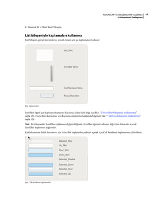117ACTIONSCRIPT 3.0 BILEŞENLERINI KULLANMA
UI Bileşenlerini Özelleştirme
4 Kontrol Et > Filmi Test Et'i seçin.
List bileşeniyle kaplamaları kullanma
List bileşeni, görsel durumlarını temsil etmesi için şu kaplamaları kullanır:
List kaplamaları
ScrollBar öğesi için kaplama oluşturma hakkında daha fazla bilgi için bkz. “UIScrollBar bileşenini özelleştirme”
sayfa 131. Focus Rect kaplaması için kaplama oluşturma hakkında bilgi için bkz. “TextArea bileşenini özelleştirme”
sayfa 126
Not: Bir bileşendeki ScrollBar kaplaması değiştirildiğinde, ScrollBar öğesini kullanan diğer tüm bileşenler için de
ScrollBar kaplaması değiştirilir.
List hücresinin farklı durumları için ikinci bir kaplamalar paletini açmak için Cell Renderer kaplamasını çift tıklatın.
List Cell Renderer kaplamaları
 