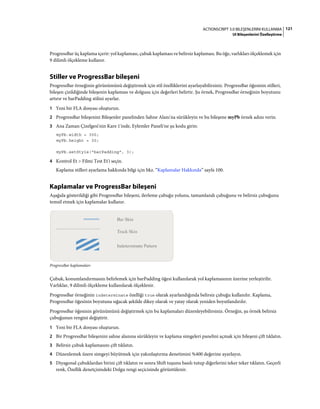 121ACTIONSCRIPT 3.0 BILEŞENLERINI KULLANMA
UI Bileşenlerini Özelleştirme
ProgressBar üç kaplama içerir: yol kaplaması, çubuk kaplaması ve belirsiz kaplaması. Bu öğe, varlıkları ölçeklemek için
9 dilimli ölçekleme kullanır.
Stiller ve ProgressBar bileşeni
ProgressBar örneğinin görünümünü değiştirmek için stil özelliklerini ayarlayabilirsiniz. ProgressBar öğesinin stilleri,
bileşen çizildiğinde bileşenin kaplaması ve dolgusu için değerleri belirtir. Şu örnek, ProgressBar örneğinin boyutunu
artırır ve barPadding stilini ayarlar.
1 Yeni bir FLA dosyası oluşturun.
2 ProgressBar bileşenini Bileşenler panelinden Sahne Alanı'na sürükleyin ve bu bileşene myPb örnek adını verin.
3 Ana Zaman Çizelgesi'nin Kare 1'inde, Eylemler Paneli'ne şu kodu girin:
myPb.width = 300;
myPb.height = 30;
myPb.setStyle("barPadding", 3);
4 Kontrol Et > Filmi Test Et'i seçin.
Kaplama stilleri ayarlama hakkında bilgi için bkz. “Kaplamalar Hakkında” sayfa 100.
Kaplamalar ve ProgressBar bileşeni
Aşağıda gösterildiği gibi ProgressBar bileşeni, ilerleme çubuğu yolunu, tamamlandı çubuğunu ve belirsiz çubuğunu
temsil etmek için kaplamalar kullanır.
ProgressBar kaplamaları
Çubuk, konumlandırmasını belirlemek için barPadding öğesi kullanılarak yol kaplamasının üzerine yerleştirilir.
Varlıklar, 9 dilimli ölçekleme kullanılarak ölçeklenir.
ProgressBar örneğinin indeterminate özelliği true olarak ayarlandığında belirsiz çubuğu kullanılır. Kaplama,
ProgressBar öğesinin boyutuna sığacak şekilde dikey olarak ve yatay olarak yeniden boyutlandırılır.
ProgressBar öğesinin görünümünü değiştirmek için bu kaplamaları düzenleyebilirsiniz. Örneğin, şu örnek belirsiz
çubuğunun rengini değiştirir.
1 Yeni bir FLA dosyası oluşturun.
2 Bir ProgressBar bileşenini sahne alanına sürükleyin ve kaplama simgeleri panelini açmak için bileşeni çift tıklatın.
3 Belirsiz çubuk kaplamasını çift tıklatın.
4 Düzenlemek üzere simgeyi büyütmek için yakınlaştırma denetimini %400 değerine ayarlayın.
5 Diyagonal çubuklardan birini çift tıklatın ve sonra Shift tuşunu basılı tutup diğerlerini teker teker tıklatın. Geçerli
renk, Özellik denetçisindeki Dolgu rengi seçicisinde görüntülenir.
 
