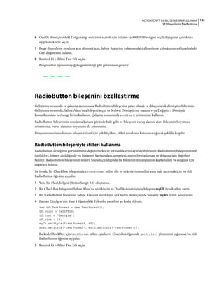 122ACTIONSCRIPT 3.0 BILEŞENLERINI KULLANMA
UI Bileşenlerini Özelleştirme
6 Özellik denetçisindeki Dolgu rengi seçicisini açmak için tıklatın ve #00CC00 rengini seçili diyagonal çubuklara
uygulamak için seçin.
7 Belge düzenleme moduna geri dönmek için, Sahne Alanı'nın yukarısındaki düzenleme çubuğunun sol tarafındaki
Geri düğmesini tıklatın.
8 Kontrol Et > Filmi Test Et'i seçin.
ProgressBar öğesinin aşağıda gösterildiği gibi görünmesi gerekir.
RadioButton bileşenini özelleştirme
Geliştirme sırasında ve çalışma zamanında RadioButton bileşenini yatay olarak ve dikey olarak dönüştürebilirsiniz.
Geliştirme sırasında, Sahne Alanı'nda bileşeni seçin ve Serbest Dönüştürme aracını veya Değiştir > Dönüştür
komutlarından herhangi birini kullanın. Çalışma zamanında setSize() yöntemini kullanın.
RadioButton bileşeninin sınırlama kutusu görünür hale gelir ve bileşenin vuruş alanını atar. Bileşenin boyutunu
artırırsanız, vuruş alanının boyutunu da artırırsınız.
Bileşenin sınırlama kutusu bileşen etiketi için çok küçükse, etiket sınırlama kutusuna sığacak şekilde kırpılır.
RadioButton bileşeniyle stilleri kullanma
RadioButton örneğinin görünümünü değiştirmek için stil özelliklerini ayarlayabilirsiniz. RadioButton bileşeninin stil
özellikleri, bileşen çizildiğinde bu bileşenin kaplamaları, simgeleri, metin formatlaması ve dolgusu için değerleri
belirtir. RadioButton bileşeninin stilleri, bileşen çizildiğinde bu bileşenin mizanpajının kaplamaları ve dolgusu için
değerleri belirtir.
Şu örnek, bir CheckBox bileşeninden textFormat stilini alır ve etiketlerinin stilini aynı hale getirmek için bu stili
RadioButton öğesine uygular.
1 Yeni bir Flash belgesi (ActionScript 3.0) oluşturun.
2 Bir CheckBox bileşenini Sahne Alanı'na sürükleyin ve Özellik denetçisinde bileşene myCh örnek adını verin.
3 Bir RadioButton bileşenini Sahne Alanı'na sürükleyin ve Özellik denetçisinde bileşene myRb örnek adını verin.
4 Zaman Çizelgesi'nin Kare 1 öğesindeki Eylemler paneline şu kodu ekleyin.
var tf:TextFormat = new TextFormat();
tf.color = 0x00FF00;
tf.font = "Georgia";
tf.size = 18;
myCh.setStyle("textFormat", tf);
myRb.setStyle("textFormat", myCh.getStyle("textFormat"));
Bu kod, CheckBox için textFormat stilini ayarlar ve CheckBox öğesinde getStyle() yöntemini çağırarak bu stili
RadioButton öğesine uygular.
5 Kontrol Et > Filmi Test Et'i seçin.
 