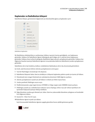 123ACTIONSCRIPT 3.0 BILEŞENLERINI KULLANMA
UI Bileşenlerini Özelleştirme
Kaplamalar ve RadioButton bileşeni
RadioButton bileşeni, görünümünü değiştirmek için düzenleyebileceğiniz şu kaplamaları içerir:
RadioButton kaplamaları
Bir RadioButton etkinleştirilmiş ve seçilmemişse, kullanıcı işaretçiyi üzerine getirdiğinde, over kaplamasını
görüntüler. Kullanıcı bir RadioButton öğesini tıklattığında, girdi odağını alır ve selected_down kaplamasını
görüntüler. Kullanıcı fareyi serbest bıraktığında, RadioButton öğesi selected_up kaplamasını görüntüler. Kullanıcı fare
düğmesine basarken işaretçiyi RadioButton öğesinin vuruş alanından kaldırırsa, RadioButton yeniden up kaplamasını
görüntüler.
RadioButton devre dışı bırakılırsa, kullanıcı müdahalesine bakılmaksızın devre dışı durumunda görüntülenir.
Şu örnek, seçili durumunu belirten selected_up kaplamasının yerine geçer.
1 Yeni bir Flash belgesi (ActionScript 3.0) oluşturun.
2 RadioButton bileşenini Sahne Alanı'na sürükleyin ve bileşenin kaplamalar paletini açmak için üzerini çift tıklatın.
3 Düzenlemek üzere simgeyi büyütmek için yakınlaştırma denetimini %800 değerine ayarlayın.
4 selected_up kaplamasını seçmek için çift tıklatın ve silmek için Delete tuşuna basın.
5 Araçlar panelinde Dikdörtgen aracını seçin.
6 Özellik denetçisinde, çizgi rengini kırmızı (#FF0000) ve Dolgu rengini siyah (#000000) olarak ayarlayın.
7 Dikdörtgen çizmek için, sembolün kayıt noktasını (ayrıca başlangıç noktası veya sıfır noktası) işaretleyen artı
işaretinden başlayarak işaretçiyi tıklatıp sürükleyin.
8 Belge düzenleme moduna geri dönmek için, Sahne Alanı'nın yukarısındaki düzenleme çubuğunun sol tarafındaki
Geri düğmesini tıklatın.
9 Kontrol Et > Filmi Test Et'i seçin.
10 RadioButton öğesini seçmek için tıklatın.
Seçili durumundaki RadioButton öğesinin aşağıda gösterilene benzer şekilde görünmesi gerekir.
 