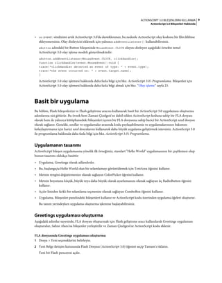 9ACTIONSCRIPT 3.0 BILEŞENLERINI KULLANMA
ActionScript 3.0 Bileşenleri Hakkında
• on(event) sözdizimi artık ActionScript 3.0'da desteklenmez, bu nedenle ActionScript olay kodunu bir film klibine
ekleyemezsiniz. Olay dinleyicisi eklemek için yalnızca addEventListener() kullanabilirsiniz.
aButton adındaki bir Button bileşeninde MouseEvent.CLICK olayını dinleyen aşağıdaki örnekte temel
ActionScript 3.0 olay işleme modeli gösterilmektedir:
aButton.addEventListener(MouseEvent.CLICK, clickHandler);
function clickHandler(event:MouseEvent):void {
trace("clickHandler detected an event of type: " + event.type);
trace("the event occurred on: " + event.target.name);
}
ActionScript 3.0 olay işlemesi hakkında daha fazla bilgi için bkz. ActionScript 3.0'ı Programlama. Bileşenler için
ActionScript 3.0 olay işlemesi hakkında daha fazla bilgi almak için bkz. “Olay işleme” sayfa 23.
Basit bir uygulama
Bu bölüm, Flash bileşenlerini ve Flash geliştirme aracını kullanarak basit bir ActionScript 3.0 uygulaması oluşturma
adımlarına sizi götürür. Bu örnek hem Zaman Çizelgesi'ne dahil edilen ActionScript koduna sahip bir FLA dosyası
olarak hem de yalnızca kütüphanedeki bileşenleri içeren bir FLA dosyasına sahip harici bir ActionScript sınıf dosyası
olarak sağlanır. Genelde, sınıflar ve uygulamalar arasında kodu paylaşabilmeniz ve uygulamalarınızın bakımını
kolaylaştırmanız için harici sınıf dosyalarını kullanarak daha büyük uygulama geliştirmek istersiniz. ActionScript 3.0
ile programlama hakkında daha fazla bilgi için bkz. ActionScript 3.0'ı Programlama.
Uygulamanın tasarımı
ActionScript bileşen uygulamasına yönelik ilk örneğimiz, standart "Hello World" uygulamasının bir çeşitlemesi olup
bunun tasarımı oldukça basittir:
• Uygulama, Greetings olarak adlandırılır.
• Bu, başlangıçta Hello World olan bir selamlamayı görüntülemek için TextArea öğesini kullanır.
• Metnin rengini değiştirmenize olanak sağlayan ColorPicker öğesini kullanır.
• Metnin boyutunu küçük, büyük veya daha büyük olarak ayarlamanıza olanak sağlayan üç RadioButton öğesini
kullanır.
• Açılır listeden farklı bir selamlama seçmenize olanak sağlayan ComboBox öğesini kullanır.
• Uygulama, Bileşenler panelindeki bileşenleri kullanır ve ActionScript kodu üzerinden uygulama öğeleri oluşturur.
Bu tanım yerindeyken uygulama oluşturma işlemine başlayabilirsiniz.
Greetings uygulaması oluşturma
Aşağıdaki adımlar sayesinde, FLA dosyası oluşturmak için Flash geliştirme aracı kullanılarak Greetings uygulaması
oluşturulur, Sahne Alanı'na bileşenler yerleştirilir ve Zaman Çizelgesi'ne ActionScript kodu eklenir.
FLA dosyasında Greetings uygulaması oluşturma:
1 Dosya > Yeni seçeneklerini belirleyin.
2 Yeni Belge iletişim kutusunda Flash Dosyası (ActionScript 3.0) öğesini seçip Tamam'ı tıklatın.
Yeni bir Flash penceresi açılır.
 