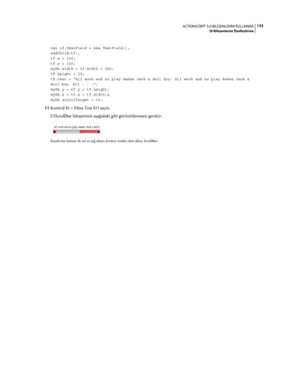 133ACTIONSCRIPT 3.0 BILEŞENLERINI KULLANMA
UI Bileşenlerini Özelleştirme
var tf:TextField = new TextField();
addChild(tf);
tf.x = 150;
tf.y = 100;
mySb.width = tf.width = 200;
tf.height = 22;
tf.text = "All work and no play makes Jack a dull boy. All work and no play makes Jack a
dull boy. All . . .";
mySb.y = tf.y + tf.height;
mySb.x = tf.x + tf.width;x
mySb.scrollTarget = tf;
11 Kontrol Et > Filmi Test Et'i seçin.
UIScrollBar bileşeninin aşağıdaki gibi görüntülenmesi gerekir:
Kaydırma kutusu ile sol ve sağ okları kırmızı renkte olan dikey ScrollBar
 