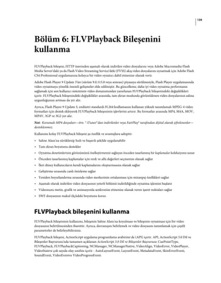 134
Bölüm 6: FLVPlayback Bileşenini
kullanma
FLVPlayback bileşeni, HTTP üzerinden aşamalı olarak indirilen video dosyalarını veya Adobe Macromedia Flash
Media Server'daki ya da Flash Video Streaming Service'deki (FVSS) akış video dosyalarını oynatmak için Adobe Flash
CS4 Professional uygulamanıza kolayca bir video oynatıcı dahil etmenize olanak verir.
Adobe Flash Player 9 Update 3'ün (sürüm 9.0.115.0 veya sonrası) piyasaya sürülmesiyle, Flash Player uygulamasında
video oynatmaya yönelik önemli gelişmeler elde edilmiştir. Bu güncelleme, daha iyi video oynatma performansı
sağlamak için son kullanıcı sisteminin video donanımından yararlanan FLVPlayback bileşenindeki değişiklikleri
içerir. FLVPlayback bileşenindeki değişiklikler arasında, tam ekran modunda görüntülenen video dosyalarının aslına
uygunluğunun artması da yer alır.
Ayrıca, Flash Player 9 Update 3, endüstri standardı H.264 kodlamasını kullanan yüksek tanımlamalı MPEG-4 video
formatları için destek ekleyerek FLVPlayback bileşeninin işlevlerini artırır. Bu formatlar arasında MP4, M4A, MOV,
MP4V, 3GP ve 3G2 yer alır.
Not: Korumalı MP4 dosyaları—örn. ® iTunes®'dan indirilenler veya FairPlay® tarafından dijital olarak şifrelenenler—
desteklenmez.
Kullanımı kolay FLVPlayback bileşeni şu özellik ve avantajlara sahiptir:
• Sahne Alanı'na sürüklenip hızlı ve başarılı şekilde uygulanabilir
• Tam ekran boyutunu destekler
• Oynatma denetimlerinin görünümünü özelleştirmenizi sağlayan önceden tasarlanmış bir kaplamalar koleksiyonu sunar
• Önceden tasarlanmış kaplamalar için renk ve alfa değerleri seçmenize olanak sağlar
• İleri düzey kullanıcıların kendi kaplamalarını oluşturmasına olanak sağlar
• Geliştirme sırasında canlı önizleme sağlar
• Yeniden boyutlandırma sırasında video merkezinin ortalanması için mizanpaj özellikleri sağlar
• Aşamalı olarak indirilen video dosyasının yeterli bölümü indirildiğinde oynatma işlemini başlatır
• Videonuzu metin, grafik ve animasyonla senkronize etmenize olanak veren işaret noktaları sağlar
• SWF dosyasının makul ölçüdeki boyutunu korur.
FLVPlayback bileşenini kullanma
FLVPlayback bileşeninin kullanımı, bileşenin Sahne Alanı'na koyulması ve bileşenin oynatması için bir video
dosyasının belirtilmesinden ibarettir. Ayrıca, davranışını belirlemek ve video dosyasını tanımlamak için çeşitli
parametreler de belirleyebilirsiniz.
FLVPlayback bileşeni, ActionScript uygulama programlama arabirimi de (API) içerir. API, ActionScript 3.0 Dil ve
Bileşenler Başvurusu'nda tamamen açıklanan ActionScript 3.0 Dil ve Bileşenler Başvurusu: CuePointType,
FLVPlayback, FLVPlaybackCaptioning, NCManager, NCManagerNative, VideoAlign, VideoError, VideoPlayer,
VideoStateve çok sayıda olay sınıfını içerir - AutoLayoutEvent, LayoutEvent, MetadataEvent, SkinErrorEvent,
SoundEvent, VideoEventve VideoProgressEvent.
 