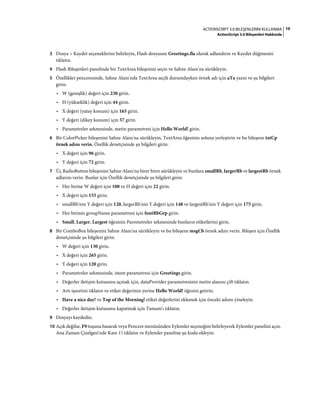 10ACTIONSCRIPT 3.0 BILEŞENLERINI KULLANMA
ActionScript 3.0 Bileşenleri Hakkında
3 Dosya > Kaydet seçeneklerini belirleyin, Flash dosyasını Greetings.fla olarak adlandırın ve Kaydet düğmesini
tıklatın.
4 Flash Bileşenleri panelinde bir TextArea bileşenini seçin ve Sahne Alanı'na sürükleyin.
5 Özellikler penceresinde, Sahne Alanı'nda TextArea seçili durumdayken örnek adı için aTa yazın ve şu bilgileri
girin:
• W (genişlik) değeri için 230 girin.
• H (yükseklik) değeri için 44 girin.
• X değeri (yatay konum) için 165 girin.
• Y değeri (dikey konum) için 57 girin.
• Parametreler sekmesinde, metin parametresi için Hello World! girin.
6 Bir ColorPicker bileşenini Sahne Alanı'na sürükleyin, TextArea öğesinin soluna yerleştirin ve bu bileşene txtCp
örnek adını verin. Özellik denetçisinde şu bilgileri girin:
• X değeri için 96 girin.
• Y değeri için 72 girin.
7 Üç RadioButton bileşenini Sahne Alanı'na birer birer sürükleyin ve bunlara smallRb, largerRb ve largestRb örnek
adlarını verin. Bunlar için Özellik denetçisinde şu bilgileri girin:
• Her birine W değeri için 100 ve H değeri için 22 girin.
• X değeri için 155 girin.
• smallRb'nin Y değeri için 120, largerRb'nin Y değeri için 148 ve largestRb'nin Y değeri için 175 girin.
• Her birinin groupName parametresi için fontRbGrp girin.
• Small, Larger, Largest öğesinin Paremetreler sekmesinde bunların etiketlerini girin.
8 Bir ComboBox bileşenini Sahne Alanı'na sürükleyin ve bu bileşene msgCb örnek adını verin. Bileşen için Özellik
denetçisinde şu bilgileri girin:
• W değeri için 130 girin.
• X değeri için 265 girin.
• Y değeri için 120 girin.
• Parametreler sekmesinde, istem parametresi için Greetings girin.
• Değerler iletişim kutusunu açmak için, dataProvider parametresinin metin alanını çift tıklatın.
• Artı işaretini tıklatın ve etiket değerinin yerine Hello World! öğesini getirin.
• Have a nice day! ve Top of the Morning! etiket değerlerini eklemek için önceki adımı yineleyin.
• Değerler iletişim kutusunu kapatmak için Tamam'ı tıklatın.
9 Dosyayı kaydedin.
10 Açık değilse, F9 tuşuna basarak veya Pencere menüsünden Eylemler seçeneğini belirleyerek Eylemler panelini açın.
Ana Zaman Çizelgesi'nde Kare 1'i tıklatın ve Eylemler paneline şu kodu ekleyin:
 