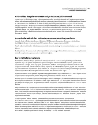 144ACTIONSCRIPT 3.0 BILEŞENLERINI KULLANMA
FLVPlayback Bileşenini kullanma
Çoklu video dosyalarını oynatmak için mizanpaj düzenlemesi
ActionScript 3.0 FLVPlayback öğesi, video dosyasının yeniden boyutlandırıldığında veya bileşenin üstüne, altına,
soluna ya da sağına konumlandırıldığında ortalanıp ortalanmayacağını belirten bir align özelliğine sahiptir. Bileşenin
x, y, width ve height özelliklerine ek olarak, ActionScript 3.0 bileşeni ayrıca registrationX, registrationY,
registrationWidth ve registrationHeight özelliklerine de sahiptir. Başlangıçta bunlar x, y, width ve height
özellikleriyle eşleşir. Sonraki video dosyaları yüklenirken, otomatik yeniden düzenleme bunları değiştirmez, böylece
yeni video dosyası aynı yerde ortalanabilir. scaleMode = VideoScaleMode.MAINTAIN_ASPECT_RATIO olursa,
bileşenin genişlik ve yüksekliğinin değişmesine neden olmak yerine sonraki FLV dosyaları bileşenin orijinal
boyutlarına sığabilir.
Aşamalı olarak indirilen video dosyalarının otomatik oynatılması
Aşamalı olarak indirilen video dosyası yüklenirken FLVPlayback yalnızca video dosyasının yeterli miktarı
indirildiğinde dosyayı oynatmaya başlar, böylece video dosyası baştan sona oynatılabilir.
Yeterli miktarı indirilmeden video dosyasını oynatmak isterseniz, herhangi bir parametre olmadan play() yöntemini
çağırın.
İndirilecek video dosyasının yeterli miktarı için bekleme durumuna geri dönmek isterseniz, önce pause() yöntemini,
sonra da playWhenEnoughDownloaded() yöntemini çağırın.
İşaret noktalarını kullanma
İşaret noktası, bir video dosyası oynatılırken video oynatıcının bir cuePoint olayı gönderdiği noktadır. Web
sayfasında başka bir öğe için bir eylemin oluşmasını istediğiniz zamanlarda bir FLV dosyasına işaret noktaları
ekleyebilirsiniz. Örneğin, metin veya grafik görüntülemek, bir Flash animasyonuyla senkronize etmek veya FLV
dosyasını duraklatarak, videoda farklı bir noktayı arayarak ya da farklı bir FLV dosyasına geçerek FLV dosyasının
oynatımını etkilemek isteyebilirsiniz. İşaret noktaları, FLV dosyanızdaki noktaları web sayfasındaki diğer eylemlerle
senkronize etmek için ActionScript kodunuzda denetim elde etmenize olanak sağlar.
Üç tür işaret noktası vardır: gezinme, olay ve ActionScript. Gezinme ve olay işaret noktaları FLV dosya akışında ve FLV
dosyasının meta veri paketinde gömülü olduğundan gömülü işaret noktaları olarak da bilinir.
Gezinme işaret noktası, FLV dosyası içinde belirttiğiniz zamana olabildiğince yakın bir anahtar kare oluşturduğundan,
FLV dosyası içinde belirli bir kare aramanıza olanak sağlar. Anahtar kare, FLV veri akışında görüntü kareleri arasında
gerçekleşen bir veri parçasıdır. Bir gezinme işaret noktası aradığınızda, bileşen anahtar kareyi arar ve cuePoint olayını
başlatır.
Olay işaret noktası, FLV dosyası içindeki zamanda yer alan bir noktayı web sayfasındaki harici bir olayla senkronize
etmenize olanak sağlar. cuePoint olayı tam olarak belirtilen zamanda gerçekleşir. Video İçe Aktarma sihirbazını veya
Flash Video Kodlayıcı'yı kullanarak gezinmeyi ve olay işaret noktalarını bir FLV dosyasına gömebilirsiniz. Video İçe
Aktarma sihirbazı ve Flash Video kodlayıcı hakkında daha fazla bilgi için bkz. Bölüm 16, “Video ile Çalışma,” Flash
Uygulamasını Kullanma.
ActionScript işaret noktası, bileşenin Flash Video İşaret Noktaları iletişim kutusu üzerinden veya
FLVPlayback.addASCuePoint() yöntemiyle ekleyebileceğiniz harici bir işaret noktasıdır. Bileşen, FLV dosyasından
ayrı olarak ActionScript işaret noktalarını saklar ve izler, böylece doğruluk oranı gömülü işaret noktalarından daha
düşüktür. ActionScript işaret noktalarının doğruluğu saniyenin onda biri kadardır. Oynatma kafası güncellendiğinde,
bileşen ActionScript işaret noktaları için cuePoint olayını oluşturduğundan, playheadUpdateInterval özelliğinin
değerini düşürerek ActionScript işaret noktalarının doğruluğunu artırabilirsiniz. Daha fazla bilgi için bkz.
FLVPlayback.playheadUpdateInterval özelliği, ActionScript 3.0 Dil ve Bileşenler Başvurusu.
 