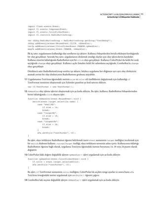11ACTIONSCRIPT 3.0 BILEŞENLERINI KULLANMA
ActionScript 3.0 Bileşenleri Hakkında
import flash.events.Event;
import fl.events.ComponentEvent;
import fl.events.ColorPickerEvent;
import fl.controls.RadioButtonGroup;
var rbGrp:RadioButtonGroup = RadioButtonGroup.getGroup("fontRbGrp");
rbGrp.addEventListener(MouseEvent.CLICK, rbHandler);
txtCp.addEventListener(ColorPickerEvent.CHANGE,cpHandler);
msgCb.addEventListener(Event.CHANGE, cbHandler);
İlk üç satır, uygulamanın kullandığı olay sınıflarını içe aktarır. Kullanıcı bileşenlerden biriyle etkileşim kurduğunda
bir olay gerçekleşir. Sonraki beş satır, uygulamanın dinlemek istediği olaylar için olay işleyicilerini kaydeder.
Kullanıcı üzerini tıklattığında RadioButton için bir click olayı gerçekleşir. Kullanıcı ColorPicker'da farklı bir renk
seçtiğinde change olayı gerçekleşir. Kullanıcı açılır listeden farklı bir selamlama seçtiğinde, ComboBox'ta change
olayı gerçekleşir.
Dördüncü satır RadioButtonGroup sınıfını içe aktarır, böylece uygulama her düğmeye ayrı ayrı olay dinleyicisi
atamak yerine bir olay dinleyicisini RadioButtons grubuna atayabilir.
11 Uygulamanın TextArea öğesindeki metnin size ve color stil özelliklerini değiştirmek için kullandığı tf
TextFormat nesnesini oluşturmak için Eylemler paneline şu kod satırını ekleyin.
var tf:TextFormat = new TextFormat();
12 rbHandler olay işleme işlevini oluşturmak için şu kodu ekleyin. Bu işlev, kullanıcı RadioButton bileşenlerinden
birini tıklattığında click olayını işler.
function rbHandler(event:MouseEvent):void {
switch(event.target.selection.name) {
case "smallRb":
tf.size = 14;
break;
case "largerRb":
tf.size = 18;
break;
case "largestRb":
tf.size = 24;
break;
}
aTa.setStyle("textFormat", tf);
}
Bu işlev, olayı tetikleyen RadioButton öğesini belirlemek üzere event nesnesinin target özelliğini incelemek için
bir switch ifadesini kullanır. currentTarget özelliği, olayı tetikleyen nesnenin adını içerir. Kullanıcının tıklattığı
RadioButton öğesine bağlı olarak, uygulama TextArea öğesindeki metnin boyutunu 14, 18 veya 24 punto olarak
değiştirir.
13 ColorPicker'daki değere değişiklik işleyen cpHandler() işlevi uygulamak için şu kodu ekleyin:
function cpHandler(event:ColorPickerEvent):void {
tf.color = event.target.selectedColor;
aTa.setStyle("textFormat", tf);
}
Bu işlev, tf TextFormat nesnesinin color özelliğini, ColorPicker'da seçilen renge ayarlar ve sonra bunu aTa
TextArea örneğindeki metne uygulamak için setStyle() öğesini çağırır.
14 ComboBox'taki seçime değişiklik işleyen cbHandler() işlevi uygulamak için şu kodu ekleyin:
 