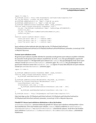 148ACTIONSCRIPT 3.0 BILEŞENLERINI KULLANMA
FLVPlayback Bileşenini kullanma
import fl.video.*;
my_FLVPlybk.source = "http://www.helpexamples.com/flash/video/cuepoints.flv"
var rtn_obj:Object; //create cue point object
my_FLVPlybk.addASCuePoint(2.02, "ASpt");//add AS cue point
my_FLVPlybk.addASCuePoint(3.4, "ASpt");//add 2nd Aspt
my_FLVPlybk.addEventListener(VideoEvent.READY, ready_listener);
function ready_listener(eventObject:VideoEvent):void {
rtn_obj = my_FLVPlybk.findCuePoint("ASpt", CuePointType.ACTIONSCRIPT);
traceit(rtn_obj);
rtn_obj = my_FLVPlybk.findNextCuePointWithName(rtn_obj);
traceit(rtn_obj);
}
function traceit(cuePoint:Object):void {
trace("Cue point name is: " + cuePoint.name);
trace("Cue point time is: " + cuePoint.time);
trace("Cue point type is: " + cuePoint.type);
}
İşaret noktalarını bulma hakkında daha fazla bilgi için bkz. FLVPlayback.findCuePoint(),
FLVPlayback.findNearestCuePoint()ve FLVPlayback.findNextCuePointWithName() yöntemleri, ActionScript 3.0 Dil
ve Bileşenler Başvurusu.
Gezinme işaret noktalarını arama
Bir gezinme işaret noktasını arayabilir, belirtilen bir zamandan sonraki gezinme işaret noktasını arayabilir ve belirtilen
bir zamandan önceki gezinme işaret noktasını arayabilirsiniz. Şu örnek, ready olayı gerçekleştiğinde cuepoints.flv
FLV dosyasını oynatır ve 7,748 değerindeki işaret noktasını arar. cuePoint olayı gerçekleştiğinde örnek, birinci işaret
noktasını aramak için seekToPrevNavCuePoint() yöntemini çağırır. Bu cuePoint olayı gerçekleştiğinde örnek,
geçerli işaret noktasının zamanı olan eventObject.info.time öğesine 10 saniye daha ekleyerek son işaret noktasını
aramak için seekToNextNavCuePoint() yöntemini çağırır.
import fl.video.*;
my_FLVPlybk.addEventListener(VideoEvent.READY, ready_listener);
function ready_listener(eventObject:Object):void {
my_FLVPlybk.seekToNavCuePoint("point2");
}
my_FLVPlybk.addEventListener(MetadataEvent.CUE_POINT, cp_listener);
function cp_listener(eventObject:MetadataEvent):void {
trace(eventObject.info.time);
if(eventObject.info.time == 7.748)
my_FLVPlybk.seekToPrevNavCuePoint(eventObject.info.time - .005);
else
my_FLVPlybk.seekToNextNavCuePoint(eventObject.info.time + 10);
}
my_FLVPlybk.source = "http://helpexamples.com/flash/video/cuepoints.flv";
Daha fazla bilgi için bkz. FLVPlayback.seekToNavCuePoint(), FLVPlayback.seekToNextNavCuePoint()ve
FLVPlayback.seekToPrevNavCuePoint() yöntemleri, ActionScript 3.0 Dil ve Bileşenler Başvurusu.
Gömülü FLV dosyası işaret noktalarını etkinleştirme ve devre dışı bırakma
setFLVCuePointEnabled() yöntemini kullanarak gömülü FLV dosyası işaret noktalarını etkinleştirebilir ve devre
dışı bırakabilirsiniz. Devre dışı bırakılan işaret noktaları, cuePoint olaylarını tetiklemez ve seekToCuePoint(),
seekToNextNavCuePoint() veya seekToPrevNavCuePoint() yöntemleriyle çalışmaz. Ancak devre dışı bırakılan
işaret noktalarını findCuePoint(), findNearestCuePoint() ve findNextCuePointWithName() yöntemleriyle
bulabilirsiniz.
 