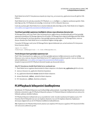 152ACTIONSCRIPT 3.0 BILEŞENLERINI KULLANMA
FLVPlayback Bileşenini kullanma
Flash Media Server'da FLV dosyalarınıza erişmek için rtmp://my_servername/my_application/stream.flv gibi bir URL
kullanın.
Flash Media Server ile canlı akış oynatırken FLVPlayback isLive özelliğini true değerine ayarlamanız gerekir. Daha
fazla bilgi için bkz. FLVPlayback.isLiveözelliği, ActionScript 3.0 Dil ve Bileşenler Başvurusu.
Canlı akış ayarlama gibi, Flash Media Server yönetimi hakkında daha fazla bilgi için bkz. Flash Media Server belgeleri,
www.adobe.com/support/documentation/en/flashmediaserver/.
Yerel bant genişliği saptaması özelliğinin olması veya olmaması durumu için
NCManagerNative sınıfı, bazı Flash Video Streaming Service sağlayıcılarının destekleyebileceği yerel bant genişliği
saptamasını destekleyen NCManager öğesinin bir alt sınıfıdır. NCManagerNative öğesini kullandığınızda Flash Media
Server'da herhangi bir özel dosya gerekmez. Bant genişliği saptaması gerekmiyorsa, NCManagerNative, main.asc
dosyası olmadan tüm Flash Media Server'ın sürümlerine bağlantı olanağı sağlar.
Varsayılan NCManager sınıfı yerine NCManagerNative öğesini kullanmak için, şu kod satırlarını FLA dosyanızın
birinci karesine ekleyin:
import fl.video*;
VideoPlayer.iNCManagerClass = fl.video.NCManagerNative;
Yerel olmayan bant genişliği saptaması için
Flash Video Streaming Service sağlayıcınız yerel bant genişliği saptaması özelliği sunmuyorsa ancak bu özelliğe
ihtiyacınız varsa, main.asc dosyasını Flash Media Server FLV uygulamanıza eklemeniz gerekir. main.asc dosyasını şu
adreste bulabilirsiniz: www.adobe.com/support/documentation/en/flash/samples/.
SamplesComponentsAS2FLVPlayback dizininde Samples.zip dosyasında bulunur.
Akış FLV dosyalarına yönelik Flash Media Server ayarlamak için:
1 Flash Media Server uygulama klasörünüzde bir klasör oluşturun ve bu klasöre my_application gibi bir ad verin.
2 main.asc dosyasını my_application klasörüne kopyalayın.
3 my_application klasöründe streams adında bir klasör oluşturun.
4 streams klasöründe _definst_ adında bir klasör oluşturun.
5 FLV dosyalarınızı _definst_ klasörüne yerleştirin.
FLVPlayback bileşenini özelleştirme
Bu bölümde, FLVPlayback bileşeninin nasıl özelleştirildiği açıklanmaktadır. Ancak diğer bileşenleri özelleştirmek için
kullanılan yöntemlerin çoğu FLVPlayback bileşeniyle çalışmaz. FLVPlayback bileşenini özelleştirmek için yalnızca bu
bölümde açıklanan teknikleri kullanın.
FLVPlayback bileşenini özelleştirmek için şu seçenekleriniz vardır: önceden tasarlanmış bir kaplama seçme, FLV
Oynatma Özel UI bileşenleri için ayrı ayrı kaplama oluşturma veya yeni bir kaplama oluşturma. Kaplamanın
davranışını değiştirmek için de FLVPlayback özelliklerini kullanabilirsiniz.
Not: Kaplamanın FLVPlayback bileşeninizle çalışması için, kaplama SWF dosyanızı uygulama SWF dosyanızla birlikte
web sunucusuna yüklemeniz gerekir.
 