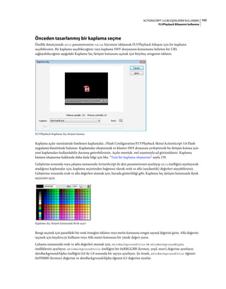 153ACTIONSCRIPT 3.0 BILEŞENLERINI KULLANMA
FLVPlayback Bileşenini kullanma
Önceden tasarlanmış bir kaplama seçme
Özellik denetçisinde skin parametresinin value hücresini tıklatarak FLVPlayback bileşeni için bir kaplama
seçebilirsiniz. Bir kaplama seçebileceğiniz veya kaplama SWF dosyasının konumunu belirten bir URL
sağlayabileceğiniz aşağıdaki Kaplama Seç iletişim kutusunu açmak için büyüteç simgesini tıklatın.
FLVPlayback Kaplama Seç iletişim kutusu
Kaplama açılır menüsünde listelenen kaplamalar, /Flash Configuration/FLVPlayback Skins/ActionScript 3.0 Flash
uygulama klasöründe bulunur. Kaplamalar oluşturarak ve klasöre SWF dosyasını yerleştirerek bu iletişim kutusu için
yeni kaplamaları kullanılabilir duruma getirebilirsiniz. Açılır menüde .swf uzantısıyla ad görüntülenir. Kaplama
kümesi oluşturma hakkında daha fazla bilgi için bkz. “Yeni bir kaplama oluşturma” sayfa 159.
Geliştirme sırasında veya çalışma zamanında ActionScript ile skin parametresini ayarlayıp skin özelliğini ayarlayarak
atadığınız kaplamalar için, kaplama seçiminden bağımsız olarak renk ve alfa (saydamlık) değerleri atayabilirsiniz.
Geliştirme sırasında renk ve alfa değerleri atamak için, burada gösterildiği gibi, Kaplama Seç iletişim kutusunda Renk
seçicisini açın.
Kaplama Seç iletişim kutusunda Renk seçici
Rengi seçmek için paneldeki bir renk örneğini tıklatın veya metin kutusuna rengin sayısal değerini girin. Alfa değerini
seçmek için kaydırıcıyı kullanın veya Alfa metin kutusuna bir yüzde değeri yazın.
Çalışma zamanında renk ve alfa değerleri atamak için, skinBackgroundColor ve skinBackgroundAlpha
özelliklerini ayarlayın. skinBackgroundColor özelliğini bir 0xRRGGBB (kırmızı, yeşil, mavi) değerine ayarlayın.
skinBackgroundAlpha özelliğini 0,0 ile 1,0 arasında bir sayıya ayarlayın. Şu örnek, skinBackgroundColor öğesini
0xFF0000 (kırmızı) değerine ve skinBackgroundAlpha öğesini 0,5 değerine ayarlar.
 