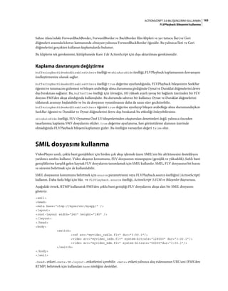 163ACTIONSCRIPT 3.0 BILEŞENLERINI KULLANMA
FLVPlayback Bileşenini kullanma
Sahne Alanı'ndaki ForwardBackBorder, ForwardBorder ve BackBorder film klipleri ve yer tutucu İleri ve Geri
düğmeleri arasında kılavuz katmanında olmayan yalnızca ForwardBackBorder öğesidir. Bu yalnızca İleri ve Geri
düğmelerini gerçekten kullanan kaplamalarda bulunur.
Bu kliplerin tek gereksinimi, kütüphanede Kare 1'de ActionScript için dışa aktarılması gerekmesidir.
Kaplama davranışını değiştirme
bufferingBarHidesAndDisablesOthers özelliği ve skinAutoHide özelliği, FLVPlayback kaplamasının davranışını
özelleştirmenize olanak sağlar.
bufferingBarHidesAndDisablesOthers özelliği true değerine ayarlandığında, FLVPlayback bileşeninin SeekBar
öğesini ve tutamacını gizlemesi ve bileşen arabelleğe alma durumuna girdiğinde Oynat ve Duraklat düğmelerini devre
dışı bırakması sağlanır. Bu, bufferTime özelliği için (örneğin, 10) yüksek ayarlı yavaş bir bağlantı üzerinden bir FLV
dosyası FMS'den akışa alındığında kullanışlıdır. Bu durumda sabırsız bir kullanıcı Oynat ve Duraklat düğmelerini
tıklatarak aramayı başlatabilir ve bu da dosyanın oynatılmasını daha da uzun süre geciktirebilir.
bufferingBarHidesAndDisablesOthers öğesini true değerine ayarlayıp bileşen arabelleğe alma durumundayken
SeekBar öğesini ve Duraklat ve Oynat düğmelerini devre dışı bırakarak bu etkinliği önleyebilirsiniz.
skinAutoHide özelliği, FLV Oynatma Özel UI bileşenlerinden oluşturulan denetimleri değil, yalnızca önceden
tasarlanmış kaplama SWF dosyalarını etkiler. true değerine ayarlanırsa, fare görüntüleme alanının üzerinde
olmadığında FLVPlayback bileşeni kaplamayı gizler. Bu özelliğin varsayılan değeri false olur.
SMIL dosyasını kullanma
VideoPlayer sınıfı, çoklu bant genişlikleri için birden çok akışı işlemek üzere SMIL'nin bir alt kümesini destekleyen
yardımcı sınıfını kullanır. Video akışının konumunu, FLV dosyasının mizanpajını (genişlik ve yükseklik), farklı bant
genişliklerine karşılık gelen kaynak FLV dosyalarını tanımlamak için SMIL kullanılır. SMIL, FLV dosyasının bit hızını
ve süresini belirtmek için de kullanılabilir.
SMIL dosyasının konumunu belirtmek için source parametresini veya FLVPlayback.source özelliğini (ActionScript)
kullanın. Daha fazla bilgi için bkz. ve FLVPlayback.source özelliği, ActionScript 3.0 Dil ve Bileşenler Başvurusu.
Aşağıdaki örnek, RTMP kullanarak FMS'den çoklu bant genişliği FLV dosyalarını akışa alan bir SMIL dosyasını
gösterir:
<smil>
<head>
<meta base="rtmp://myserver/myapp/" />
<layout>
<root-layout width="240" height="180" />
</layout>
</head>
<body>
<switch>
<ref src="myvideo_cable.flv" dur="3:00.1"/>
<video src="myvideo_isdn.flv" system-bitrate="128000" dur="3:00.1"/>
<video src="myvideo_mdm.flv" system-bitrate="56000"dur="3:00.1"/>
</switch>
</body>
</smil>
<head> etiketi <meta> ve <layout> etiketlerini içerebilir. <meta> etiketi yalnızca akış videosunun URL'sini (FMS'den
RTMP) belirtmek için kullanılan base niteliğini destekler.
 