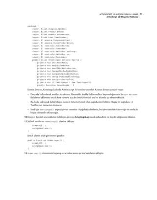 13ACTIONSCRIPT 3.0 BILEŞENLERINI KULLANMA
ActionScript 3.0 Bileşenleri Hakkında
package {
import flash.display.Sprite;
import flash.events.Event;
import flash.events.MouseEvent;
import flash.text.TextFormat;
import fl.events.ComponentEvent;
import fl.events.ColorPickerEvent;
import fl.controls.ColorPicker;
import fl.controls.ComboBox;
import fl.controls.RadioButtonGroup;
import fl.controls.RadioButton;
import fl.controls.TextArea;
public class Greetings2 extends Sprite {
private var aTa:TextArea;
private var msgCb:ComboBox;
private var smallRb:RadioButton;
private var largerRb:RadioButton;
private var largestRb:RadioButton;
private var rbGrp:RadioButtonGroup;
private var txtCp:ColorPicker;
private var tf:TextFormat = new TextFormat();
public function Greetings2() {
Komut dosyası, Greetings2 adında ActionScript 3.0 sınıfını tanımlar. Komut dosyası şunları yapar:
• Dosyada kullanılacak sınıfları içe aktarır. Normalde, kodda farklı sınıflara başvurduğunuzda bu içe aktarma
ifadelerini eklersiniz ancak kısa sürmesi için bu örnek tümünü tek bir adımda içe aktarmaktadır.
• Bu, koda eklenecek farklı bileşen nesnesi türlerini temsil eden değişkenleri bildirir. Başka bir değişken, tf
TextFormat nesnesini oluşturur.
• Sınıf için Greetings2() yapıcı işlevini tanımlar. Aşağıdaki adımlarda, bu işleve satırlar ekleyeceğiz ve sınıfa da
başka yöntemler ekleyeceğiz.
10 Dosya > Kaydet seçeneklerini belirleyin, dosyayı Greetings2.as olarak adlandırın ve Kaydet düğmesini tıklatın.
11 Şu kod satırlarını Greeting2() işlevine ekleyin:
createUI();
setUpHandlers();
}
Şimdi işlevin şöyle görünmesi gerekir:
public function Greetings2() {
createUI();
setUpHandlers();
}
12 Greeting2() yönteminin kapanış ayracından sonra şu kod satırlarını ekleyin:
 
