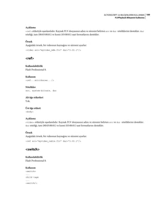169ACTIONSCRIPT 3.0 BILEŞENLERINI KULLANMA
FLVPlayback Bileşenini kullanma
Açıklama
<ref> etiketiyle eşanlamlıdır. Kaynak FLV dosyasının adını ve süresini belirten src ve dur niteliklerini destekler. dur
niteliği, tam (00:03:00:01) ve kısmi (03:00:01) saat formatlarını destekler.
Örnek
Aşağıdaki örnek, bir videonun kaynağını ve süresini ayarlar:
<video src="myvideo_mdm.flv" dur="3:00.1"/>
<ref>
Kullanılabilirlik
Flash Professional 8.
Kullanım
<ref...attributes.../>
Nitelikler
src, system-bitrate, dur
Alt öğe etiketleri
Yok.
Üst öğe etiketi
<body>
Açıklama
<video> etiketiyle eşanlamlıdır. Kaynak FLV dosyasının adını ve süresini belirten src ve dur niteliklerini destekler.
dur niteliği, tam (00:03:00:01) ve kısmi (03:00:01) saat formatlarını destekler.
Örnek
Aşağıdaki örnek, bir videonun kaynağını ve süresini ayarlar:
<ref src="myvideo_cable.flv" dur="3:00.1"/>
<switch>
Kullanılabilirlik
Flash Professional 8.
Kullanım
<switch>
...
child tags
...
<switch/>
 