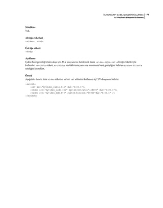 170ACTIONSCRIPT 3.0 BILEŞENLERINI KULLANMA
FLVPlayback Bileşenini kullanma
Nitelikler
Yok.
Alt öğe etiketleri
<video>, <ref>
Üst öğe etiketi
<body>
Açıklama
Çoklu bant genişliği video akışı için FLV dosyalarını listelemek üzere <video> veya <ref> alt öğe etiketleriyle
kullanılır. <switch> etiketi, src ve dur niteliklerinin yanı sıra minimum bant genişliğini belirten system-bitrate
niteliğini destekler.
Örnek
Aşağıdaki örnek, ikisi video etiketini ve biri ref etiketini kullanan üç FLV dosyasını belirtir:
<switch>
<ref src="myvideo_cable.flv" dur="3:00.1"/>
<video src="myvideo_isdn.flv" system-bitrate="128000" dur="3:00.1"/>
<video src="myvideo_mdm.flv" system-bitrate="56000"dur="3:00.1" />
</switch>
 
