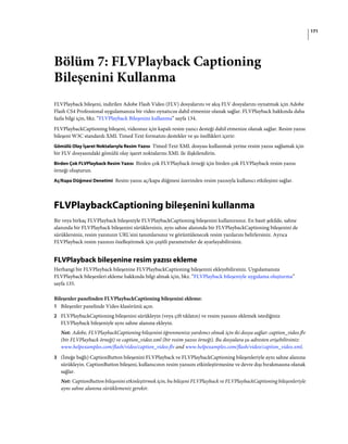 171
Bölüm 7: FLVPlayback Captioning
Bileşenini Kullanma
FLVPlayback bileşeni, indirilen Adobe Flash Video (FLV) dosyalarını ve akış FLV dosyalarını oynatmak için Adobe
Flash CS4 Professional uygulamanıza bir video oynatıcısı dahil etmenize olanak sağlar. FLVPlayback hakkında daha
fazla bilgi için, bkz. “FLVPlayback Bileşenini kullanma” sayfa 134.
FLVPlaybackCaptioning bileşeni, videonuz için kapalı resim yazıcı desteği dahil etmenize olanak sağlar. Resim yazısı
bileşeni W3C standardı XML Timed Text formatını destekler ve şu özellikleri içerir:
Gömülü Olay İşaret Noktalarıyla Resim Yazısı Timed Text XML dosyası kullanmak yerine resim yazısı sağlamak için
bir FLV dosyasındaki gömülü olay işaret noktalarını XML ile ilişkilendirin.
Birden Çok FLVPlayback Resim Yazısı Birden çok FLVPlayback örneği için birden çok FLVPlayback resim yazısı
örneği oluşturun.
Aç/Kapa Düğmesi Denetimi Resim yazısı aç/kapa düğmesi üzerinden resim yazısıyla kullanıcı etkileşimi sağlar.
FLVPlaybackCaptioning bileşenini kullanma
Bir veya birkaç FLVPlayback bileşeniyle FLVPlaybackCaptioning bileşenini kullanırsınız. En basit şekilde, sahne
alanında bir FLVPlayback bileşenini sürüklersiniz, aynı sahne alanında bir FLVPlaybackCaptioning bileşenini de
sürüklersiniz, resim yazınızın URL'sini tanımlarsınız ve görüntülenecek resim yazılarını belirlersiniz. Ayrıca
FLVPlayback resim yazınızı özelleştirmek için çeşitli parametreler de ayarlayabilirsiniz.
FLVPlayback bileşenine resim yazısı ekleme
Herhangi bir FLVPlayback bileşenine FLVPlaybackCaptioning bileşenini ekleyebilirsiniz. Uygulamanıza
FLVPlayback bileşenleri ekleme hakkında bilgi almak için, bkz. “FLVPlayback bileşeniyle uygulama oluşturma”
sayfa 135.
Bileşenler panelinden FLVPlaybackCaptioning bileşenini ekleme:
1 Bileşenler panelinde Video klasörünü açın.
2 FLVPlaybackCaptioning bileşenini sürükleyin (veya çift tıklatın) ve resim yazısını eklemek istediğiniz
FLVPlayback bileşeniyle aynı sahne alanına ekleyin.
Not: Adobe, FLVPlaybackCaptioning bileşenini öğrenmenize yardımcı olmak için iki dosya sağlar: caption_video.flv
(bir FLVPlayback örneği) ve caption_video.xml (bir resim yazısı örneği). Bu dosyalara şu adresten erişebilirsiniz:
www.helpexamples.com/flash/video/caption_video.flv and www.helpexamples.com/flash/video/caption_video.xml.
3 (İsteğe bağlı) CaptionButton bileşenini FLVPlayback ve FLVPlaybackCaptioning bileşenleriyle aynı sahne alanına
sürükleyin. CaptionButton bileşeni, kullanıcının resim yazısını etkinleştirmesine ve devre dışı bırakmasına olanak
sağlar.
Not: CaptionButton bileşenini etkinleştirmek için, bu bileşeni FLVPlayback ve FLVPlaybackCaptioning bileşenleriyle
aynı sahne alanına sürüklemeniz gerekir.
 