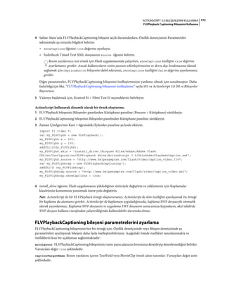 172ACTIONSCRIPT 3.0 BILEŞENLERINI KULLANMA
FLVPlayback Captioning Bileşenini Kullanma
4 Sahne Alanı'nda FLVPlaybackCaptioning bileşeni seçili durumdayken, Özellik denetçisinin Parametreler
sekmesinde şu zorunlu bilgileri belirtin:
• showCaptions öğesini true değerine ayarlayın.
• İndirilecek Timed Text XML dosyasının source öğesini belirtin.
Resim yazılarınızı test etmek için Flash uygulamasında çalışırken, showCaptions özelliğini true değerine
ayarlamanız gerekir. Ancak kullanıcıların resim yazısını etkinleştirmesine ve devre dışı bırakmasına olanak
sağlamak için CaptionButton bileşenini dahil ederseniz, showCaptions özelliğini false değerine ayarlamanız
gerekir.
Diğer parametreler, FLVPlaybackCaptioning bileşenini özelleştirmenize yardımcı olmak için sunulmuştur. Daha
fazla bilgi için bkz. “FLVPlaybackCaptioning bileşenini özelleştirme” sayfa 181 ve ActionScript 3.0 Dil ve Bileşenler
Başvurusu.
5 Videoyu başlatmak için, Kontrol Et > Filmi Test Et seçeneklerini belirleyin.
ActionScript kullanarak dinamik olarak bir örnek oluşturma:
1 FLVPlayback bileşenini Bileşenler panelinden Kütüphane paneline (Pencere > Kütüphane) sürükleyin.
2 FLVPlaybackCaptioning bileşenini Bileşenler panelinden Kütüphane paneline sürükleyin.
3 Zaman Çizelgesi'nin Kare 1 öğesindeki Eylemler paneline şu kodu ekleyin.
import fl.video.*;
var my_FLVPlybk = new FLVPlayback();
my_FLVPlybk.x = 100;
my_FLVPlybk.y = 100;
addChild(my_FLVPlybk);
my_FLVPlybk.skin = "install_drive:/Program Files/Adobe/Adobe Flash
CS4/en/Configuration/FLVPlayback Skins/ActionScript 3.0/SkinUnderPlaySeekCaption.swf";
my_FLVPlybk.source = "http://www.helpexamples.com/flash/video/caption_video.flv";
var my_FLVPlybkcap = new FLVPlaybackCaptioning();
addChild (my_FLVPlybkcap);
my_FLVPlybkcap.source = "http://www.helpexamples.com/flash/video/caption_video.xml";
my_FLVPlybkcap.showCaptions = true;
4 install_drive öğesini, Flash uygulamasını yüklediğiniz sürücüyle değiştirin ve yüklemeniz için Kaplamalar
klasörünün konumunu yansıtmak üzere yolu değiştirin.
Not: ActionScript ile bir FLVPlayback örneği oluşturursanız, ActionScript ile skin özelliğini ayarlayarak bu örneğe
bir kaplama da atamanız gerekir. ActionScript ile kaplamayı uyguladığınızda, kaplama SWF dosyasıyla otomatik
olarak yayınlanmaz. Kaplama SWF dosyasını ve uygulama SWF dosyasını sunucunuza kopyalayın, aksi takdirde
SWF dosyası kullanıcı tarafından çalıştırıldığında kullanılabilir durumda olmaz.
FLVPlaybackCaptioning bileşeni parametrelerini ayarlama
FLVPlaybackCaptioning bileşeninin her bir örneği için, Özellik denetçisinde veya Bileşen denetçisinde şu
parametreleri ayarlayarak bileşeni daha fazla özelleştirebilirsiniz. Aşağıdaki listede özellikler tanımlanmakta ve
özelliklerin kısa bir açıklaması sağlanmaktadır:
autoLayout FLVPlaybackCaptioning bileşeninin resim yazısı alanının boyutunu denetleyip denetlemediğini belirler.
Varsayılan değer true şeklindedir.
captionTargetName Resim yazılarını içeren TextField veya MovieClip örnek adını tanımlar. Varsayılan değer auto
şeklindedir.
 