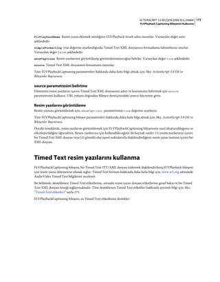 173ACTIONSCRIPT 3.0 BILEŞENLERINI KULLANMA
FLVPlayback Captioning Bileşenini Kullanma
flvPlaybackName Resim yazısı eklemek istediğiniz FLVPlayback örnek adını tanımlar. Varsayılan değer auto
şeklindedir.
simpleFormatting true değerine ayarlandığında Timed Text XML dosyasının formatlama talimatlarını sınırlar.
Varsayılan değer·false şeklindedir.
showCaptions Resim yazılarının görüntülenip görüntülenmeyeceğini belirler. Varsayılan değer true şeklindedir.
source Timed Text XML dosyasının konumunu tanımlar.
Tüm FLVPlaybackCaptioning parametreleri hakkında daha fazla bilgi almak için, bkz. ActionScript 3.0 Dil ve
Bileşenler Başvurusu.
source parametresini belirtme
Filminizin resim yazılarını içeren Timed Text XML dosyasının adını ve konumunu belirtmek için source
parametresini kullanın. URL yolunu doğrudan Bileşen denetçisindeki source hücresine girin.
Resim yazılarını görüntüleme
Resim yazısını görüntülemek için, showCaptions parametresini true değerine ayarlayın.
Tüm FLVPlaybackCaptioning bileşen parametreleri hakkında daha fazla bilgi almak için, bkz. ActionScript 3.0 Dil ve
Bileşenler Başvurusu.
Önceki örneklerde, resim yazılarını görüntülemek için FLVPlaybackCaptioning bileşeninin nasıl oluşturulduğunu ve
etkinleştirildiğini öğrendiniz. Resim yazılarınız için kullanabileceğiniz iki kaynak vardır: (1) resim yazılarınızı içeren
bir Timed Text XML dosyası veya (2) gömülü olay işaret noktalarıyla ilişkilendirdiğiniz resim yazısı metnini içeren bir
XML dosyası.
Timed Text resim yazılarını kullanma
FLVPlaybackCaptioning bileşeni, bir Timed Text (TT) XML dosyası indirerek ilişkilendirilmiş FLVPlayback bileşeni
için resim yazısı eklemenize olanak sağlar. Timed Text formatı hakkında daha fazla bilgi için, www.w3.org adresinde
AudioVideo Timed Text bilgilerini inceleyin.
Bu bölümde, desteklenen Timed Text etiketlerine, zorunlu resim yazısı dosyası etiketlerine genel bakış ve bir Timed
Text XML dosyası örneği sağlanmaktadır. Tüm desteklenen Timed Text etiketleri hakkında ayrıntılı bilgi için, bkz.
“Timed Text etiketleri” sayfa 175.
FLVPlaybackCaptioning bileşeni, şu Timed Text etiketlerini destekler:
 