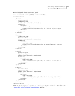 180ACTIONSCRIPT 3.0 BILEŞENLERINI KULLANMA
FLVPlayback Captioning Bileşenini Kullanma
Aşağıdaki örnek, XML öğesini kodlayıcıya içe aktarır:
<?xml version="1.0" encoding="UTF-8" standalone="no" ?>
<FLVCoreCuePoints>
<CuePoint>
<Time>9136</Time>
<Type>event</Type>
<Name>fl.video.caption.2.0.index1</Name>
<Parameters>
<Parameter>
<Name>text</Name>
<Value><![CDATA[Captioning text for the first cue point]]></Value>
</Parameter>
</Parameters>
</CuePoint>
<CuePoint>
<Time>19327</Time>
<Type>event</Type>
<Name>fl.video.caption.2.0.index2</Name>
<Parameters>
<Parameter>
<Name>text</Name>
<Value><![CDATA[Captioning text for the second cue point]]></Value>
</Parameter>
</Parameters>
</CuePoint>
<CuePoint>
<Time>24247</Time>
<Type>event</Type>
<Name>fl.video.caption.2.0.index3</Name>
<Parameters>
<Parameter>
<Name>text</Name>
<Value><![CDATA[Captioning text for the third cue point]]></Value>
</Parameter>
</Parameters>
</CuePoint>
<CuePoint>
<Time>36546</Time>
<Type>event</Type>
<Name>fl.video.caption.2.0.index4</Name>
<Parameters>
<Parameter>
<Name>text</Name>
<Value><![CDATA[Captioning text for the fourth cue point]]></Value>
</Parameter>
</Parameters>
</CuePoint>
</FLVCoreCuePoints>
FLVPlaybackCaptioning bileşeni de gömülü işaret noktasında çoklu dil yolunu destekler. Daha fazla bilgi için bkz.
“Gömülü işaret noktalarıyla çoklu dil yolunu destekleme” sayfa 181.
 