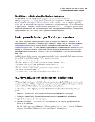 181ACTIONSCRIPT 3.0 BILEŞENLERINI KULLANMA
FLVPlayback Captioning Bileşenini Kullanma
Gömülü işaret noktalarıyla çoklu dil yolunu destekleme
Timed Text XML dosyası FLVPlaybackCaptioning işaret noktası standartlarını izlediği sürece,
FLVPlaybackCaptioning track özelliği, gömülü işaret noktalarıyla çoklu dil yolunu destekler. (Daha fazla bilgi için,
bkz. “FLVPlaybackCaptioning işaret noktası standartlarını anlama” sayfa 179.) Ancak, FLVPlaybackCaptioning
bileşeni, ayrı XML dosyalarında çoklu dil yollarını desteklemez. track özelliğini kullanmak için, bu özelliği 0 dışında
bir değere ayarlayın. Örneğin, track özelliğini 1 değerine ayarlarsanız (track == 1), FLVPlaybackCaptioning bileşeni,
işaret noktası parametrelerini arar. Eşleşmez bulunmazsa, işaret noktası parametrelerindeki metin özelliği kullanılır.
Daha fazla bilgi için bkz. track özelliği, ActionScript 3.0 Dil ve Bileşenler Başvurusu.
Resim yazısı ile birden çok FLV dosyası oynatma
Çoklu videolar oynatmak ve oynatılırken videolar arasında geçiş yapmak için FLVPlayback bileşeninin tek bir
örneğinde birden çok video oynatıcı açabilirsiniz. Ayrıca FLVPlayback bileşeni içinde her video oynatıcısıyla resim
yazısı ilişkilendirebilirsiniz. Birden çok video oynatıcısı açma hakkında daha fazla bilgi için bkz. “Çoklu video
oynatıcılarını kullanma” sayfa 150. Birden çok video oynatıcısında resim yazısı kullanmak için, her bir VideoPlayer
öğesi için bir FLVPlaybackCaptioning bileşeni örneği oluşturun ve FLVPlaybackCaptioning videoPlayerIndex
öğesini karşılık gelen dizine ayarlayın. Yalnızca bir VideoPlayer bulunduğunda, VideoPlayer dizini varsayılan
olarak 0 olur.
Aşağıda, benzersiz videolara benzersiz resim yazıları atayan bir kod örneği yer almaktadır. Bu örneğin uygulanması
için, örnekteki kurgusal URL'lerin çalışan URL'ler ile değiştirilmesi gerekir.
captioner0.videoPlayerIndex = 0;
captioner0.source = "http://www.[yourDomain].com/mytimedtext0.xml";
flvPlayback.play("http://www.[yourDomain].com/myvideo0.flv");
captioner1.videoPlayerIndex = 1;
captioner1.source = "http://www.[yourDomain].com/mytimedtext1.xml";
flvPlayback.activeVideoIndex = 1;
flvPlayback.play ("http://www.[yourDomain].com/myvideo1.flv");
FLVPlaybackCaptioning bileşenini özelleştirme
FLVPlaybackCaptioning bileşenini hızlı şekilde kullanmaya başlamak için, doğrudan FLVPlayback bileşeni üzerinden
resim yazısını yerleştiren FLVPlaybackCaptioning varsayılanlarını kullanmayı seçebilirsiniz. Resim yazısını videodan
uzaklaştırmak için FLVPlaybackCaptioning bileşenini özelleştirmek isteyebilirsiniz.
Şu kod, resim yazısı aç/kapa düğmesi içeren bir FLVPlayback nesnesinin dinamik olarak nasıl oluşturulacağını
gösterir:
1 FLVPlayback bileşenini sahne alanında 0,0 konumuna yerleştirin ve player örnek adını sağlayın.
2 FLVPlayback bileşenini sahne alanında 0,0 konumuna yerleştirin ve captioning örnek adını sağlayın.
3 CaptionButton bileşenini sahne alanına yerleştirin.
4 Aşağıdaki kod örneğinde, testVideoPath:String değişkenini bir FLV dosyasına ayarlayın (mutlak veya
göreceli bir yol kullanarak).
Not: Kod örneği, testVideoPath değişkenini Flash video örneğine (caption_video.flv) ayarlar. Bu değişkeni,
resim yazısı Button bileşeni eklediğiniz resim yazısı video bileşeninin yoluyla değiştirin.
 