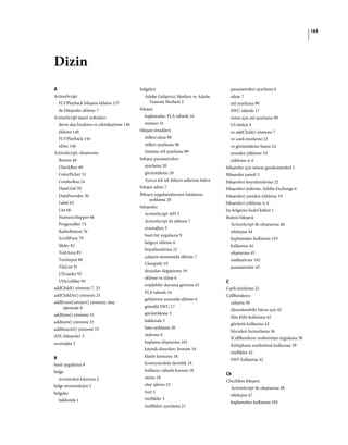 183
Dizin
Á
ActionScript
FLVPlayback bileşeni ekleme 137
ile bileşenler ekleme 7
ActionScript işaret noktaları
devre dışı bırakma ve etkinleştirme 146
ekleme 146
FLVPlayback 144
silme 146
ActionScript, oluşturma
Button 46
CheckBox 48
ColorPicker 51
ComboBox 54
DataGrid 59
DataProvider 30
Label 62
List 66
NumericStepper 68
ProgressBar 74
RadioButton 76
ScrollPane 79
Slider 82
TextArea 85
TextInput 88
TileList 91
UILoader 93
UIScrollBar 95
addChild() yöntemi 7, 25
addChildAt() yöntemi 25
addEventListener() yöntemi, olay
işlemede 8
addItem() yöntemi 31
additem() yöntemi 33
addItemAt() yöntemi 33
API, bileşenler 3
avantajlar 3
B
basit uygulama 9
belge
terminoloji kılavuzu 2
belge terminolojisi 2
belgeler
hakkında 1
belgeleri
Adobe Geliştirici Merkezi ve Adobe
Tasarım Merkezi 2
bileşen
kaplamalar, FLA tabanlı 16
mimari 16
bileşen örnekleri
stilleri alma 98
stilleri ayarlama 98
tümüne stil ayarlama 99
bileşen parametreleri
ayarlama 20
görüntüleme 20
Ayrıca tek tek bileşen adlarına bakın
bileşen silme 7
Bileşen uygulamalarının hatalarını
ayıklama 20
bileşenler
ActionScript API 3
ActionScript ile ekleme 7
avantajları 3
basit bir uygulama 9
belgeye ekleme 6
boyutlandırma 22
çalışma zamanında ekleme 7
Classpath 19
dosyaları değiştirme 19
ekleme ve silme 6
erişilebilir duruma getirme 43
FLA tabanlı 16
geliştirme sırasında ekleme 6
gömülü SWC 17
görüntüleme 5
hakkında 3
hata ayıklama 20
indirme 6
kaplama oluşturma 101
kaynak dosyaları, konum 18
klasör konumu 18
konteynerdeki derinlik 24
kullanıcı tabanlı konum 18
miras 18
olay işleme 23
özel 3
özellikler 3
özellikleri ayarlama 21
parametreleri ayarlama 6
silme 7
stil ayarlama 99
SWC tabanlı 17
tümü için stil ayarlama 99
UI türleri 4
ve addChild() yöntemi 7
ve canlı önizleme 22
ve görüntüleme listesi 24
yeniden yükleme 19
yükleme 4, 6
bileşenler için sistem gereksinimleri 1
Bileşenler paneli 5
bileşenleri boyutlandırma 22
bileşenleri indirme, Adobe Exchange 6
bileşenleri yeniden yükleme 19
bileşenleri yükleme 4, 6
bu belgenin hedef kitlesi 1
Button bileşeni
ActionScript ile oluşturma 46
etkileşim 44
kaplamaları kullanma 103
kullanma 44
oluşturma 45
özelleştirme 102
parametreler 45
Č
Canlı önizleme 22
CellRenderer
çalışma 36
düzenlenebilir hücre için 42
film klibi kullanma 42
görüntü kullanma 42
hücreleri formatlama 36
ICellRenderer arabirimini uygulama 38
Kütüphane sembolünü kullanma 39
özellikler 42
SWF kullanma 42
Ch
CheckBox bileşeni
ActionScript ile oluşturma 48
etkileşim 47
kaplamaları kullanma 105
 