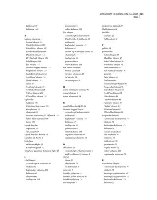 185ACTIONSCRIPT 3.0 BILEŞENLERINI KULLANMA
Dizin
kaldırma 149
kullanma 144
K
kaplama oluşturma
Button bileşeni 103
CheckBox bileşeni 105
ColorPicker bileşeni 107
ComboBox bileşeni 109
DataGrid bileşeni 113
FLVPlayback bileşeni 135
Label bileşeni 116
List bileşeni 117
NumericStepper bileşeni 119
ProgressBar bileşeni 121
RadioButton bileşeni 123
ScrollPane bileşeni 124
Slider bileşeni 125
tanım 97
TextArea bileşeni 127
TextInput bileşeni 128
TileList bileşeni 130
UIScrollBar bileşeni 132
kaplamalar
hakkında 100
Kütüphane'den erişme 101
kütüphanede 22
oluşturma 102
önceden tasarlanmış, FLVPlayback 153
Sahne Alanı'na erişme 100
tanım 100
kaynak dosyaları
değiştirme 19
ve Classpath 19
kaynak dosyaları, konum 18
kaynaklar, ek Adobe 2
kütüphane
derlenmiş klipler 21
Kütüphane paneli 21
Kütüphane panelinde derlenmiş klipler 21
L
Label bileşeni
ActionScript ile oluşturma 62
etkileşim 61
kaplamaları kullanma 116
kullanma 60
oluşturma 61
özelleştirme 115
parametreler 61
stilleri kullanma 115
List bileşeni
ActionScript ile oluşturma 66
DataProvider ile doldurma 65
etkileşim 63
kaplamaları kullanma 117
kullanma 63
MovieClip ile etkileşim kurma 65
oluşturma 64
özelleştirme 116
parametreler 64
stilleri kullanma 116
List tabanlı bileşenler
birlikte çalışma 28
ve hücre oluşturucu 28
ve hücreler 28
ve veri sağlayıcı 28
M
metin özelliklerini ayarlama 99
mimari, bileşen 16
miras, bileşenlerde 18
Ň
numChildren özelliği 25, 26
NumericStepper bileşeni
ActionScript ile oluşturma 68
etkileşim 67
kaplamaları kullanma 119
kullanma 67
özelleştirme 118
parametreler 67
stilleri kullanma 119
uygulama oluşturma 68
uygulamalar oluşturma 68
Ó
olay işleme 23
ActionScript 2.0'dan farklılıklar 8
addEventListener() yöntemi 8
olaylar
işleme 23
olay nesnesi 23
ve dinleyiciler 23
on(event) 9
örnekler, çalıştırma 15
örnekler, stilleri ayarlama 98
örnekleri çalıştırma 15
özel bileşenler 3
özelleştirme, hakkında 97
Özellik denetçisi 6
özellikler
ayarlama 21
CellRenderer 42
P
paketler 18
parametreler
Button bileşeni 45
CheckBox bileşeni 47
ColorPicker bileşeni 50
ComboBox bileşeni 53
DataGrid bileşeni 57
FLVPlayback bileşeni 138
girme 21
Label bileşeni 61
List bileşeni 64
NumericStepper bileşeni 67
ProgressBar bileşeni 70
RadioButton bileşeni 75
ScrollPane bileşeni 78
Slider bileşeni 81
TextArea bileşeni 84
TextInput bileşeni 87
TileList bileşeni 90
UILoader bileşeni 93
UIScrollBar bileşeni 94
ProgressBar bileşeni
ActionScript ile oluşturma 74
etkileşim 70
kaplamaları kullanma 121
kullanma 70
manuel modunda 73
olay modunda 70
oluşturma 70
özelleştirme 120
parametreler 70
sorgulu modda 72
stilleri kullanma 121
uygulamalar oluşturma 70
Ř
RadioButton bileşeni
ActionScript ile oluşturma 76
etkileşim 75
Greetings uygulamasında 10
Greetings2 uygulamasında 12
kaplamaları kullanma 123
kullanma 75
 