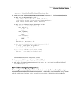15ACTIONSCRIPT 3.0 BILEŞENLERINI KULLANMA
ActionScript 3.0 Bileşenleri Hakkında
• addChild() yöntemini kullanarak her bileşeni Sahne Alanı'na ekler.
13 bldRadioButtons() yönteminin kapanış ayracından sonra, setUpHandlers() yöntemi için şu kodu ekleyin:
private function setUpHandlers():void {
rbGrp.addEventListener(MouseEvent.CLICK, rbHandler);
txtCp.addEventListener(ColorPickerEvent.CHANGE,cpHandler);
msgCb.addEventListener(Event.CHANGE, cbHandler);
}
private function rbHandler(event:MouseEvent):void {
switch(event.target.selection.name) {
case "smallRb":
tf.size = 14;
break;
case "largerRb":
tf.size = 18;
break;
case "largestRb":
tf.size = 24;
break;
}
aTa.setStyle("textFormat", tf);
}
private function cpHandler(event:ColorPickerEvent):void {
tf.color = event.target.selectedColor;
aTa.setStyle("textFormat", tf);
}
private function cbHandler(event:Event):void {
aTa.text = event.target.selectedItem.data;
}
}
}
Bu işlevler, bileşenler için olay dinleyicilerini tanımlar.
14 Dosyayı kaydetmek için Dosya > Kaydet seçeneklerini belirleyin.
15 Kodu derleyip Greetings2 uygulamasını test etmek için Kontrol Et > Filmi Test Et seçeneklerini belirleyin ve
Control+Enter tuşlarına basın.
Sonraki örnekleri geliştirip çalıştırın.
Greetings uygulamasını geliştirip çalıştırdıktan sonra, bu kitapta sunulan diğer kod örneklerini çalıştırmak için
gereken temel bilgilere sahip olmanız gerekir. Her örnekte ilgili ActionScript 3.0 kodu vurgulanıp ele alınacaktır ve bu
kitaptaki örneklerin her birini kesip bir FLA dosyasına yapıştırabilmeniz ve derleyip çalıştırabilmeniz gerekir.
 