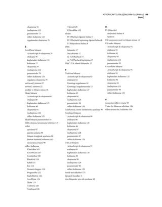 186ACTIONSCRIPT 3.0 BILEŞENLERINI KULLANMA
Dizin
oluşturma 76
özelleştirme 122
parametreler 75
stilleri kullanma 122
uygulamalar oluşturma 76
Š
ScrollPane bileşeni
ActionScript ile oluşturma 79
etkileşim 78
kaplamaları kullanma 124
kullanma 77
oluşturma 79
özelleştirme 124
parametreler 78
stilleri kullanma 124
uygulama oluşturma 79
setFocus() yöntemi 27
setSize() yöntemi 22
sınıflar ve bileşen mirası 18
Slider bileşeni
ActionScript ile oluşturma 82
etkileşim 80
kaplamaları kullanma 125
kullanma 80
oluşturma 81
özelleştirme 124
stilleri kullanma 125
Slider bileşeni parametreleri 81
SMIL dosyası, konumunu belirtme 139
stiller
ayarlama 97
ayarları anlama 98
bileşen örneğinde ayarlama 98
Button üzerinde kullanma 103
varsayılana erişme 98
stiller, kullanma
CheckBox 105
ColorPicker 107
ComboBox 108
DataGrid 110
Label 115
List 116
NumericStepper 119
ProgressBar 121
RadioButton 122
ScrollPane 124
Slider 125
TextArea 126
TextInput 128
TileList 129
UIScrollBar 132
sürüm
FLVPlayback öğesini bulma 8
FLVPlaybackCaptioning öğesini bulma 8
UI bileşenlerini bulma 8
SWC
bileşenler 17
dışa aktarma 17
ve FLVPlayback 17
ve FLVPlaybackCaptioning 17
SWC, FLA tabanlı bileşenler 17
Ť
TextArea bileşeni
ActionScript ile oluşturma 85
etkileşim 84
Greetings uygulaması 10
Greetings2 uygulamasında 12
kaplamaları kullanma 127
kullanma 83
oluşturma 85
özelleştirme 126
parametreler 84
stilleri kullanma 126
TextFormat, metin özelliklerini ayarlama 99
TextInput bileşeni
ActionScript ile oluşturma 88
etkileşim 86
kaplamaları kullanma 128
kullanma 86
oluşturma 87
özelleştirme 128
parametreler 87
stilleri kullanma 128
TileList bileşeni
ActionScript ile oluşturma 91
etkileşim 89
kaplamaları kullanma 130
kullanma 89
oluşturma 90
özelleştirme 129
parametreler 90
stilleri kullanma 129
timed text etiketleri 175
tipografi kuralları 2
tüm bileşenler için stil ayarlama 99
Ú
UI bileşenleri
sürümünü bulma 8
türleri 4
UIComponent sınıfı ve bileşen mirası 18
UILoader bileşeni
ActionScript ile oluşturma 93
etkileşim 92
kullanma 92
oluşturma 93
özelleştirme 131
parametreler 93
UIScrollBar bileşeni
ActionScript ile oluşturma 95
etkileşim 94
kaplamaları kullanma 132
kullanma 94
oluşturma 94
özelleştirme 131
parametreler 94
stilleri kullanma 132
V
varsayılan stillere erişme 98
Video İçe Aktarma sihirbazı 136
video oynatıcılar, kullanma 150
 