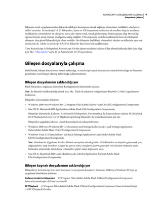 18ACTIONSCRIPT 3.0 BILEŞENLERINI KULLANMA
Bileşenlerle Çalışma
Bileşenin sınıfı, uygulamanızda o bileşenle etkileşim kurmanıza olanak sağlayan yöntemleri, özellikleri, olayları ve
stilleri tanımlar. ActionScript 3.0 UI bileşenleri, Sprite ve UIComponent sınıflarının alt sınıfları olup bu sınıfların
özelliklerini, yöntemlerini ve olaylarını miras alır. Sprite sınıfı, temel görüntüleme listesi yapıtaşı olup MovieClip
öğesine benzer ancak Zaman Çizelgesi'ne sahip değildir. UIComponent sınıfı hem etkileşimli hem de etkileşimli
olmayan, tüm görsel bileşenler için taban sınıfıdır. Her bileşenin özellikleri, yöntemleri, olayları ve stillerinin yanı sıra
miras yolu da Adobe ActionScript 3.0 Dil ve Bileşenler Başvurusu'nda açıklanmıştır.
Tüm ActionScript 3.0 bileşenleri, ActionScript 3.0 olay işleme modelini kullanır. Olay işleme hakkında daha fazla bilgi
için, bkz. “Olay işleme” sayfa 23 ve ActionScript 3.0'ı Programlama.
Bileşen dosyalarıyla çalışma
Bu bölümde, bileşen dosyalarının nerede saklandığı, ActionScript kaynak dosyalarının nerede bulunduğu ve Bileşenler
panelinden nasıl bileşen eklenip kaldırıldığı açıklanmaktadır.
Bileşen dosyalarının saklandığı yer
Flash bileşenleri, uygulama düzeyinde Konfigürasyon klasöründe saklanır.
Not: Bu klasörler hakkında bilgi almak için, bkz. "Flash ile yüklenen konfigürasyon klasörleri", Flash Uygulamasını
Kullanma.
Bileşenler şu konumlara yüklenir:
• Windows 2000 veya Windows XP: C:Program FilesAdobeAdobe Flash CS4dilConfigurationComponents
• Mac OS X: Macintosh HD:Applications:Adobe Flash CS4:Configuration:Components
Bileşenler klasöründe, Kullanıcı Arabirimi (UI) bileşenleri, User Interface.fla dosyasında yer alırken FLVPlayback
(FLVPlaybackAS3.swc) ve FLVPlaybackCaptioning bileşenleri de Video klasöründe yer alır.
Bileşenleri aşağıdaki kullanıcı tabanlı konumlarda da saklayabilirsiniz:
• Windows 2000 veya Windows XP: C:Documents and Settingskullanıcı adıLocal SettingsApplication
DataAdobeAdobe Flash CS4trConfigurationComponents
• Windows Vista: C:Userskullanıcı adıLocal SettingsApplication DataAdobeAdobe Flash
CS4trConfigurationComponents
Not: Windows'da Uygulama Verileri klasörü varsayılan olarak gizlidir. Gizli klasörleri ve dosyaları göstermek için,
Bilgisayarım'ı seçip Windows Gezgini'ni açın ve sonra Araçlar>Klasör Seçenekleri ve Görünüm sekmesini seçin.
Görünüm sekmesinde, Gizli dosya ve klasörleri göster radyo düğmesini seçin.
• Mac OS X: Macintosh HD:Users:<kullanıcı adı>:Library:Application Support:Adobe Flash
CS4:Configuration:Components
Bileşen kaynak dosyalarının saklandığı yer
Bileşenlerin ActionScript (.as) sınıf dosyaları (veya kaynak dosyaları), Windows 2000 veya Windows XP için şu
uygulama klasörlerine yüklenir:
Kullanıcı Arabirimi bileşenleri C:Program FilesAdobeAdobe Flash CS4enConfigurationComponent
SourceActionScript 3.0User Interfacefl
FLVPlayback C:Program FilesAdobeAdobe Flash CS4enConfigurationComponent SourceActionScript
3.0FLVPlaybackflvideo
 