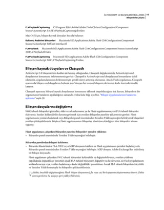 19ACTIONSCRIPT 3.0 BILEŞENLERINI KULLANMA
Bileşenlerle Çalışma
FLVPlaybackCaptioning C:Program FilesAdobeAdobe Flash CS4enConfigurationComponent
SourceActionScript 3.0FLVPlaybackCaptioningflvideo
Mac OS X için, bileşen kaynak dosyaları burada bulunur:
Kullanıcı Arabirimi bileşenleri Macintosh HD:Applications:Adobe Flash CS4:Configuration:Component
Source:ActionScript 3.0:User Interface:fl
FLVPlayback Macintosh HD:Applications:Adobe Flash CS4:Configuration:Component Source:ActionScript
3.0:FLVPlayback:fl:video
FLVPlaybackCaptioning Macintosh HD:Applications:Adobe Flash CS4:Configuration:Component
Source:ActionScript 3.0:FLVPlaybackCaptioning:fl:video
Bileşen kaynak dosyaları ve Classpath
ActionScript 3.0 bileşenlerinin kodları derlenmiş olduğundan, Classpath değişkeninizde ActionScript sınıf
dosyalarının konumunu belirtmemeniz gerekir. Classpath'e ActionScript sınıf dosyalarının konumlarını dahil
ederseniz, uygulamalarınızın derlenmesi için gerekli süreyi artırmış olursunuz. Ancak Flash uygulaması, Classpath
ayarınızda bileşen sınıf dosyalarını bulursa, sınıf dosyası her zaman bileşenin derlenmiş kodu üzerinde öncelik
kazanır.
Classpath ayarınıza bileşen kaynak dosyalarının konumunu eklemek isteyebileceğiniz tek durum, bileşenlerle bir
uygulamanın hatalarını ayıkladığınız zamandır. Daha fazla bilgi için bkz. “Bileşen uygulamalarının hatalarını
ayıklama” sayfa 20.
Bileşen dosyalarını değiştirme
SWC tabanlı bileşenleri günceller, ekler veya kaldırırsanız ya da Flash uygulamasına yeni FLA tabanlı bileşenler
eklerseniz, bunları kullanılabilir duruma getirmek için yeniden Bileşenler paneline yüklemeniz gerekir. Flash
uygulamasını yeniden başlatarak veya Bileşenler paneli menüsünden Yeniden Yükle seçeneğini belirleyerek bileşenleri
yeniden yükleyebilirsiniz. Böylece Flash uygulamasının Bileşenler klasörüne eklediğiniz tüm bileşenleri alması
sağlanır.
Flash uygulaması çalışırken Bileşenler paneline bileşenleri yeniden yükleme:
• Bileşenler paneli menüsünde Yeniden Yükle seçeneğini belirleyin.
Bileşenler panelinden bileşeni kaldırma:
• Bileşenler klasöründen FLA, SWC veya MXP dosyasını kaldırın ve Flash uygulamasını yeniden başlatın ya da
Bileşenler paneli menüsünden Yeniden Yükle seçeneğini belirleyin. MXP dosyası, Adobe Exchange'den indirilmiş
bir bileşen dosyasıdır.
Flash uygulaması çalışırken SWC tabanlı bileşenleri kaldırabilir ve değiştirebilirsiniz, yeniden yükleme
yapıldığında değişiklikler yansıtılır ancak FLA tabanlı bileşenleri değiştirir ya da silerseniz, siz Flash uygulamasını
sonlandırıncaya veya yeniden başlatıncaya kadar değişiklikler yansıtılmaz. Ancak FLA tabanlı bileşenler ekleyebilir
ve Yeniden Yükle komutuyla bu bileşenleri yükleyebilirsiniz.
Adobe, öncelikle değiştireceğiniz Flash bileşen dosyasının (.fla veya .as) bir kopyasını oluşturmanızı önerir. Daha
sonra gerekirse bu dosyayı geri yükleyebilirsiniz.
 