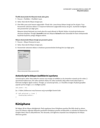 21ACTIONSCRIPT 3.0 BILEŞENLERINI KULLANMA
Bileşenlerle Çalışma
Özellik denetçisinde bir bileşenin örnek adını girin:
1 Pencere > Özellikler > Özellikler'i seçin.
2 Sahne Alanı'nda bir bileşen örneği seçin.
3 Film Klibi yazan açılır listenin aşağısındaki <Örnek Adı> yazan kutuya bileşen örneği için bir ad girin. Veya
Parametreler sekmesini tıklatın ve Component kelimesinin aşağısındaki kutuya adı girin. Ayarlamak istediğiniz
tüm parametreler için değer girin.
Bileşenin türünü belirtmek için örnek adına bir sonek eklemek iyi fikirdir; böylece ActionScript kodunuzun
okunması kolaylaşır. Örneğin, licenseSb örnek adı, bileşenin licenseTa metin alanındaki bir lisans sözleşmesinde
kaydırılan kaydırma çubuğu olduğunu belirtir.
Bileşen denetçisinde bileşen örneği için parametre girme:
1 Pencere > Bileşen Denetçisi'ni seçin.
2 Sahne Alanı'nda bir bileşen örneği seçin.
3 Parametreler sekmesini tıklatın ve listelenen parametrelerden herhangi biri için değer girin.
Bileşen denetçisinde bileşen parametreleri
ActionScript'te bileşen özelliklerini ayarlama
ActionScript'te, Sahne Alanı'ndaki bir nesneye veya örneğe ait özelliklere ya da yöntemlere erişmek için bir nokta (.)
operatörünü kullanırsınız. Bir nokta sözdizimi ifadesi, bir nokta tarafından takip edilen örnek adıyla başlar ve
belirtmek istediğiniz öğeyle sonlanır. Örneğin, şu ActionScript kodu, aCh CheckBox örneğini 50 piksel genişlikte
yapmak için bu örneğin width özelliğini ayarlar:
aCh.width = 50;
Şu if ifadesi, kullanıcının onay kutusunu seçip seçmediğini kontrol eder:
if (aCh.selected == true) {
displayImg(redCar);
}
Kütüphane
Bir belgeye ilk kez bileşen eklediğinizde, Flash uygulaması bunu Kütüphane paneline film klibi olarak içe aktarır.
Ayrıca bir bileşeni, doğrudan Bileşenler panelinden Kütüphane paneline sürükleyebilir ve ardından bu bileşenin bir
örneğini Sahne Alanı'na ekleyebilirsiniz. Her durumda, sınıf öğelerine erişmeden önce kütüphaneye bir bileşen
eklemeniz gerekir.
 