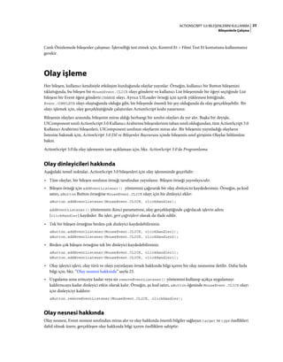 23ACTIONSCRIPT 3.0 BILEŞENLERINI KULLANMA
Bileşenlerle Çalışma
Canlı Önizlemede bileşenler çalışmaz. İşlevselliği test etmek için, Kontrol Et > Filmi Test Et komutunu kullanmanız
gerekir.
Olay işleme
Her bileşen, kullanıcı kendisiyle etkileşim kurduğunda olaylar yayınlar. Örneğin, kullanıcı bir Button bileşenini
tıklattığında, bu bileşen bir MouseEvent.CLICK olayı gönderir ve kullanıcı List bileşeninde bir öğeyi seçtiğinde List
bileşeni bir Event öğesi gönderir.CHANGE olayı. Ayrıca UILoader örneği için içerik yüklemesi bittiğinde,
Event.COMPLETE olayı oluştuğunda olduğu gibi, bir bileşende önemli bir şey olduğunda da olay gerçekleşebilir. Bir
olayı işlemek için, olay gerçekleştiğinde çalıştırılan ActionScript kodu yazarsınız.
Bileşenin olayları arasında, bileşenin miras aldığı herhangi bir sınıfın olayları da yer alır. Başka bir deyişle,
UIComponent sınıfı ActionScript 3.0 Kullanıcı Arabirimi bileşenlerinin taban sınıfı olduğundan, tüm ActionScript 3.0
Kullanıcı Arabirimi bileşenleri, UIComponent sınıfının olaylarını miras alır. Bir bileşenin yayınladığı olayların
listesine bakmak için, ActionScript 3.0 Dil ve Bileşenler Başvurusu içinde bileşenin sınıf girişinin Olaylar bölümüne
bakın.
ActionScript 3.0'da olay işlemenin tam açıklaması için, bkz. ActionScript 3.0'da Programlama.
Olay dinleyicileri hakkında
Aşağıdaki temel noktalar, ActionScript 3.0 bileşenleri için olay işlemesinde geçerlidir:
• Tüm olaylar, bir bileşen sınıfının örneği tarafından yayınlanır. Bileşen örneği yayınlayıcıdır.
• Bileşen örneği için addEventListener() yöntemini çağırarak bir olay dinleyicisi kaydedersiniz. Örneğin, şu kod
satırı, aButton Button örneğine MouseEvent.CLICK olayı için bir dinleyici ekler:
aButton.addEventListener(MouseEvent.CLICK, clickHandler);
addEventListener() yönteminin ikinci parametresi, olay gerçekleştiğinde çağrılacak işlevin adını
(clickHandler) kaydeder. Bu işlev, geri çağrıişlevi olarak da ifade edilir.
• Tek bir bileşen örneğine birden çok dinleyici kaydedebilirsiniz.
aButton.addEventListener(MouseEvent.CLICK, clickHandler1);
aButton.addEventListener(MouseEvent.CLICK, clickHandler2);
• Birden çok bileşen örneğine tek bir dinleyici kaydedebilirsiniz.
aButton.addEventListener(MouseEvent.CLICK, clickHandler1);
bButton.addEventListener(MouseEvent.CLICK, clickHandler1);
• Olay işleyici işlevi, olay türü ve olayı yayınlayan örnek hakkında bilgi içeren bir olay nesnesine iletilir. Daha fazla
bilgi için, bkz. “Olay nesnesi hakkında” sayfa 23.
• Uygulama sona erinceye kadar veya siz removeEventListener() yöntemini kullanıp açıkça uygulamayı
kaldırıncaya kadar dinleyici etkin olarak kalır. Örneğin, şu kod satırı, aButton öğesinde MouseEvent.CLICK olayı
için dinleyiciyi kaldırır:
aButton.removeEventListener(MouseEvent.CLICK, clickHandler);
Olay nesnesi hakkında
Olay nesnesi, Event nesnesi sınıfından miras alır ve olay hakkında önemli bilgiler sağlayan target ve type özellikleri
dahil olmak üzere, gerçekleşen olay hakkında bilgi içeren özelliklere sahiptir:
 