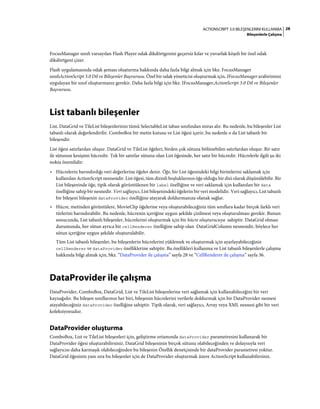 28ACTIONSCRIPT 3.0 BILEŞENLERINI KULLANMA
Bileşenlerle Çalışma
FocusManager sınıfı varsayılan Flash Player odak dikdörtgenini geçersiz kılar ve yuvarlak köşeli bir özel odak
dikdörtgeni çizer.
Flash uygulamasında odak şeması oluşturma hakkında daha fazla bilgi almak için bkz. FocusManager
sınıfıActionScript 3.0 Dil ve Bileşenler Başvurusu. Özel bir odak yöneticisi oluşturmak için, IFocusManager arabirimini
uygulayan bir sınıf oluşturmanız gerekir. Daha fazla bilgi için bkz. IFocusManager,ActionScript 3.0 Dil ve Bileşenler
Başvurusu.
List tabanlı bileşenler
List, DataGrid ve TileList bileşenlerinin tümü SelectableList taban sınıfından miras alır. Bu nedenle, bu bileşenler List
tabanlı olarak değerlendirilir. ComboBox bir metin kutusu ve List öğesi içerir, bu nedenle o da List tabanlı bir
bileşendir.
List öğesi satırlardan oluşur. DataGrid ve TileList öğeleri, birden çok sütuna bölünebilen satırlardan oluşur. Bir satır
ile sütunun kesişimi hücredir. Tek bir satırlar sütunu olan List öğesinde, her satır bir hücredir. Hücrelerle ilgili şu iki
nokta önemlidir:
• Hücrelerin barındırdığı veri değerlerine öğeler denir. Öğe, bir List öğesindeki bilgi birimlerini saklamak için
kullanılan ActionScript nesnesidir. List öğesi, tüm dizinli boşluklarının öğe olduğu bir dizi olarak düşünülebilir. Bir
List bileşeninde öğe, tipik olarak görüntülenen bir label özelliğine ve veri saklamak için kullanılan bir data
özelliğine sahip bir nesnedir. Veri sağlayıcı, List bileşenindeki öğelerin bir veri modelidir. Veri sağlayıcı, List tabanlı
bir bileşeni bileşenin dataProvider özelliğine atayarak doldurmanıza olanak sağlar.
• Hücre, metinden görüntülere, MovieClip öğelerine veya oluşturabileceğiniz tüm sınıflara kadar birçok farklı veri
türlerini barındırabilir. Bu nedenle, hücrenin içeriğine uygun şekilde çizilmesi veya oluşturulması gerekir. Bunun
sonucunda, List tabanlı bileşenler, hücrelerini oluşturmak için bir hücre oluşturucuya sahiptir. DataGrid olması
durumunda, her sütun ayrıca bir cellRenderer özelliğine sahip olan DataGridColumn nesnesidir, böylece her
sütun içeriğine uygun şekilde oluşturulabilir.
Tüm List tabanlı bileşenler, bu bileşenlerin hücrelerini yüklemek ve oluşturmak için ayarlayabileceğiniz
cellRenderer ve dataProvider özelliklerine sahiptir. Bu özellikleri kullanma ve List tabanlı bileşenlerle çalışma
hakkında bilgi almak için, bkz. “DataProvider ile çalışma” sayfa 28 ve “CellRenderer ile çalışma” sayfa 36.
DataProvider ile çalışma
DataProvider, ComboBox, DataGrid, List ve TileList bileşenlerine veri sağlamak için kullanabileceğini bir veri
kaynağıdır. Bu bileşen sınıflarının her biri, bileşenin hücrelerini verilerle doldurmak için bir DataProvider nesnesi
atayabileceğiniz dataProvider özelliğine sahiptir. Tipik olarak, veri sağlayıcı, Array veya XML nesnesi gibi bir veri
koleksiyonudur.
DataProvider oluşturma
ComboBox, List ve TileList bileşenleri için, geliştirme ortamında dataProvider parametresini kullanarak bir
DataProvider öğesi oluşturabilirsiniz. DataGrid bileşeninin birçok sütunu olabileceğinden ve dolayısıyla veri
sağlayıcısı daha karmaşık olabileceğinden bu bileşenin Özellik denetçisinde bir dataProvider parametresi yoktur.
DataGrid öğesinin yanı sıra bu bileşenler için de DataProvider oluşturmak üzere ActionScript kullanabilirsiniz.
 