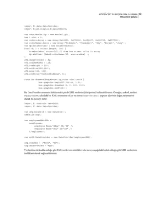 32ACTIONSCRIPT 3.0 BILEŞENLERINI KULLANMA
Bileşenlerle Çalışma
import fl.data.DataProvider;
import flash.display.DisplayObject;
var aBox:MovieClip = new MovieClip();
var i:uint = 0;
var colors:Array = new Array(0x00000, 0xFF0000, 0x0000CC, 0x00CC00, 0xFFFF00);
var colorNames:Array = new Array("Midnight", "Cranberry", "Sky", "Forest", "July");
var dp:DataProvider = new DataProvider();
for(i=0; i < colors.length; i++) {
drawBox(aBox, colors[i]);// draw box w next color in array
dp.addItem( {label:colorNames[i], source:aBox} );
}
aTl.dataProvider = dp;
aTl.columnWidth = 110;
aTl.rowHeight = 130;
aTl.setSize(280,150);
aTl.move(150, 150);
aTl.setStyle("contentPadding", 5);
function drawBox(box:MovieClip,color:uint):void {
box.graphics.beginFill(color, 1.0);
box.graphics.drawRect(0, 0, 100, 100);
box.graphics.endFill();
Bir DataProvider nesnesini doldurmak için de XML verilerini (dizi yerine) kullanabilirsiniz. Örneğin, şu kod, verileri
employeesXML adındaki bir XML nesnesine saklar ve sonra DataProvider() yapıcısı işlevinin değer parametresi
olarak bu nesneyi iletir:
import fl.controls.DataGrid;
import fl.data.DataProvider;
var aDg:DataGrid = new DataGrid();
addChild(aDg);
var employeesXML:XML =
<employees>
<employee Name="Edna" ID="22" />
<employee Name="Stu" ID="23" />
</employees>;
var myDP:DataProvider = new DataProvider(employeesXML);
aDg.columns = ["Name", "ID"];
aDg.dataProvider = myDP;
Verileri önceki kodda olduğu gibi XML verilerinin nitelikleri olarak veya aşağıdaki kodda olduğu gibi XML verilerinin
özellikleri olarak sağlayabilirsiniz:
 