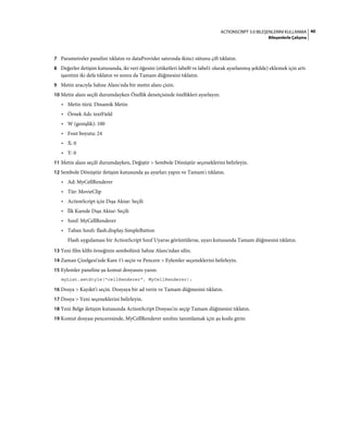 40ACTIONSCRIPT 3.0 BILEŞENLERINI KULLANMA
Bileşenlerle Çalışma
7 Parametreler panelini tıklatın ve dataProvider satırında ikinci sütunu çift tıklatın.
8 Değerler iletişim kutusunda, iki veri öğesini (etiketleri label0 ve label1 olarak ayarlanmış şekilde) eklemek için artı
işaretini iki defa tıklatın ve sonra da Tamam düğmesini tıklatın.
9 Metin aracıyla Sahne Alanı'nda bir metin alanı çizin.
10 Metin alanı seçili durumdayken Özellik denetçisinde özellikleri ayarlayın:
• Metin türü: Dinamik Metin
• Örnek Adı: textField
• W (genişlik): 100
• Font boyutu: 24
• X: 0
• Y: 0
11 Metin alanı seçili durumdayken, Değiştir > Sembole Dönüştür seçeneklerini belirleyin.
12 Sembole Dönüştür iletişim kutusunda şu ayarları yapın ve Tamam'ı tıklatın.
• Ad: MyCellRenderer
• Tür: MovieClip
• ActionScript için Dışa Aktar: Seçili
• İlk Karede Dışa Aktar: Seçili
• Sınıf: MyCellRenderer
• Taban Sınıfı: flash.display.SimpleButton
Flash uygulaması bir ActionScript Sınıf Uyarısı görüntülerse, uyarı kutusunda Tamam düğmesini tıklatın.
13 Yeni film klibi örneğinin sembolünü Sahne Alanı'ndan silin.
14 Zaman Çizelgesi'nde Kare 1'i seçin ve Pencere > Eylemler seçeneklerini belirleyin.
15 Eylemler paneline şu komut dosyasını yazın:
myList.setStyle("cellRenderer", MyCellRenderer);
16 Dosya > Kaydet'i seçin. Dosyaya bir ad verin ve Tamam düğmesini tıklatın.
17 Dosya > Yeni seçeneklerini belirleyin.
18 Yeni Belge iletişim kutusunda ActionScript Dosyası'nı seçip Tamam düğmesini tıklatın.
19 Komut dosyası penceresinde, MyCellRenderer sınıfını tanımlamak için şu kodu girin:
 