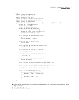 41ACTIONSCRIPT 3.0 BILEŞENLERINI KULLANMA
Bileşenlerle Çalışma
package {
import flash.display.MovieClip;
import flash.filters.GlowFilter;
import flash.text.TextField;
import fl.controls.listClasses.ICellRenderer;
import fl.controls.listClasses.ListData;
import flash.utils.setInterval;
public class MyCellRenderer extends MovieClip implements ICellRenderer {
private var _listData:ListData;
private var _data:Object;
private var _selected:Boolean;
private var glowFilter:GlowFilter;
public function MyCellRenderer() {
glowFilter = new GlowFilter(0xFFFF00);
setInterval(toggleFilter, 200);
}
public function set data(d:Object):void {
_data = d;
textField.text = d.label;
}
public function get data():Object {
return _data;
}
public function set listData(ld:ListData):void {
_listData = ld;
}
public function get listData():ListData {
return _listData;
}
public function set selected(s:Boolean):void {
_selected = s;
}
public function get selected():Boolean {
return _selected;
}
public function setSize(width:Number, height:Number):void {
}
public function setStyle(style:String, value:Object):void {
}
public function setMouseState(state:String):void{
}
private function toggleFilter():void {
if (textField.filters.length == 0) {
textField.filters = [glowFilter];
} else {
textField.filters = [];
}
}
}
}
20 Dosya > Kaydet'i seçin. Dosyayı MyCellRenderer.as olarak adlandırın ve FLA dosyasıyla aynı dizine koyup Tamam
düğmesini tıklatın.
21 Kontrol Et > Filmi Test Et'i seçin.
 