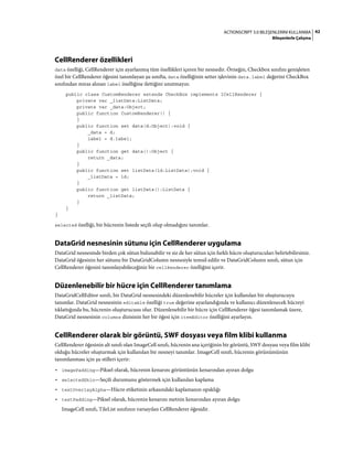 42ACTIONSCRIPT 3.0 BILEŞENLERINI KULLANMA
Bileşenlerle Çalışma
CellRenderer özellikleri
data özelliği, CellRenderer için ayarlanmış tüm özellikleri içeren bir nesnedir. Örneğin, Checkbox sınıfını genişleten
özel bir CellRenderer öğesini tanımlayan şu sınıfta, data özelliğinin setter işlevinin data.label değerini CheckBox
sınıfından miras alınan label özelliğine ilettiğini unutmayın:
public class CustomRenderer extends CheckBox implements ICellRenderer {
private var _listData:ListData;
private var _data:Object;
public function CustomRenderer() {
}
public function set data(d:Object):void {
_data = d;
label = d.label;
}
public function get data():Object {
return _data;
}
public function set listData(ld:ListData):void {
_listData = ld;
}
public function get listData():ListData {
return _listData;
}
}
}
selected özelliği, bir hücrenin listede seçili olup olmadığını tanımlar.
DataGrid nesnesinin sütunu için CellRenderer uygulama
DataGrid nesnesinde birden çok sütun bulunabilir ve siz de her sütun için farklı hücre oluşturucuları belirtebilirsiniz.
DataGrid öğesinin her sütunu bir DataGridColumn nesnesiyle temsil edilir ve DataGridColumn sınıfı, sütun için
CellRenderer öğesini tanımlayabileceğiniz bir cellRenderer özelliğini içerir.
Düzenlenebilir bir hücre için CellRenderer tanımlama
DataGridCellEditor sınıfı, bir DataGrid nesnesindeki düzenlenebilir hücreler için kullanılan bir oluşturucuyu
tanımlar. DataGrid nesnesinin editable özelliği true değerine ayarlandığında ve kullanıcı düzenlenecek hücreyi
tıklattığında bu, hücrenin oluşturucusu olur. Düzenlenebilir bir hücre için CellRenderer öğesi tanımlamak üzere,
DataGrid nesnesinin columns dizisinin her bir öğesi için itemEditor özelliğini ayarlayın.
CellRenderer olarak bir görüntü, SWF dosyası veya film klibi kullanma
CellRenderer öğesinin alt sınıfı olan ImageCell sınıfı, hücrenin ana içeriğinin bir görüntü, SWF dosyası veya film klibi
olduğu hücreler oluşturmak için kullanılan bir nesneyi tanımlar. ImageCell sınıfı, hücrenin görünümünün
tanımlanması için şu stilleri içerir:
• imagePadding—Piksel olarak, hücrenin kenarını görüntünün kenarından ayıran dolgu
• selectedSkin—Seçili durumunu göstermek için kullanılan kaplama
• textOverlayAlpha—Hücre etiketinin arkasındaki kaplamanın opaklığı
• textPadding—Piksel olarak, hücrenin kenarını metnin kenarından ayıran dolgu
ImageCell sınıfı, TileList sınıfının varsayılan CellRenderer öğesidir.
 