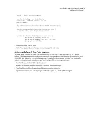 51ACTIONSCRIPT 3.0 BILEŞENLERINI KULLANMA
UI Bileşenlerini Kullanma
import fl.events.ColorPickerEvent;
var aBox:MovieClip = new MovieClip();
drawBox(aBox, 0xFF0000);//draw a red box
addChild(aBox);
aCp.addEventListener(ColorPickerEvent.CHANGE,changeHandler);
function changeHandler(event:ColorPickerEvent):void {
drawBox(aBox, event.target.selectedColor);
}
function drawBox(box:MovieClip,color:uint):void {
box.graphics.beginFill(color, 1);
box.graphics.drawRect(100, 150, 100, 100);
box.graphics.endFill();
}
4 Kontrol Et > Filmi Test Et'i seçin.
5 ColorPicker öğesini tıklatın ve kutuyu renklendirmek için bir renk seçin.
ActionScript kullanarak ColorPicker oluşturma
Bu örnek, Sahne Alanı'nda bir ColorPicker oluşturmak için ColorPicker() yapıcısını ve addChild() öğesini
kullanır. ColorPicker öğesinin görüntüleyeceği renkleri belirtmek üzere kırmızı (0xFF0000), yeşil (0x00FF00) ve mavi
(0x0000FF) renk değerlerine colors özelliğine ayarlar. Ayrıca bir TextArea oluşturur ve ColorPicker öğesinde her
farklı bir renk seçtiğinizde örnek, eşleşmek için TextArea öğesindeki metnin rengine dönüşür.
1 Yeni bir Flash (ActionScript 3.0) belgesi oluşturun.
2 ColorPicker bileşenini Bileşenler panelinden Kütüphane paneline sürükleyin.
3 TextArea bileşenini Bileşenler panelinden Kütüphane paneline sürükleyin.
4 Eylemler panelini açın, ana Zaman Çizelgesi'nde Kare 1'i seçin ve şu ActionScript kodunu girin:
 