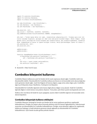 52ACTIONSCRIPT 3.0 BILEŞENLERINI KULLANMA
UI Bileşenlerini Kullanma
import fl.controls.ColorPicker;
import fl.controls.TextArea;
import fl.events.ColorPickerEvent;
var aCp:ColorPicker = new ColorPicker();
var aTa:TextArea = new TextArea();
var aTf:TextFormat = new TextFormat();
aCp.move(100, 100);
aCp.colors = [0xff0000, 0x00ff00, 0x0000ff];
aCp.addEventListener(ColorPickerEvent.CHANGE, changeHandler);
aTa.text = "Lorem ipsum dolor sit amet, consectetuer adipiscing elit. Vivamus quis nisl vel
tortor nonummy vulputate. Quisque sit amet eros sed purus euismod tempor. Morbi tempor. Class
aptent taciti sociosqu ad litora torquent per conubia nostra, per inceptos hymenaeos. Curabitur
diam. Suspendisse at purus in ipsum volutpat viverra. Nulla pellentesque libero id libero.";
aTa.setSize(200, 200);
aTa.move(200,100);
addChild(aCp);
addChild(aTa);
function changeHandler(event:ColorPickerEvent):void {
if(TextFormat(aTa.getStyle("textFormat"))){
aTf = TextFormat(aTa.getStyle("textFormat"));
}
aTf.color = event.target.selectedColor;
aTa.setStyle("textFormat", aTf);
}
5 Kontrol Et > Filmi Test Et'i seçin.
ComboBox bileşenini kullanma
ComboBox bileşeni, kullanıcının açılır bir listeden tek bir seçim yapmasına olanak sağlar. ComboBox statik veya
düzenlenebilir olabilir. Düzenlenebilir bir ComboBox, kullanıcının listenin en üst kısmındaki metin alanına doğrudan
metin girmesine olanak sağlar. Açılır liste belgenin alt kısmına değerse, aşağı yerine yukarı doğru açılır. ComboBox
öğesi üç alt bileşenden oluşur: BaseButton, TextInputve List bileşenleri.
Düzenlenebilir bir ComboBox öğesinde metin kutusu değil yalnızca düğme vuruş alanıdır. Statik bir ComboBox
öğesinde düğme ve metin kutusu vuruş alanını oluşturur. Vuruş alanı, açılır listeyi açarak veya kapatarak yanıt verir.
Kullanıcı fare veya klavye ile listede bir seçim yaptığında, seçimin etiketi ComboBox öğesinin üst kısmındaki metin
alanına kopyalanır.
ComboBox bileşeniyle kullanıcı etkileşimi
ComboBox bileşenini, herhangi bir formda veya listeden tek bir seçim yapılmasını gerektiren uygulamada
kullanabilirsiniz. Örneğin, bir müşteri adresi formunda şehirlerin açılır bir listesini sağlayabilirsiniz. Daha karmaşık
senaryolar için düzenlenebilir bir ComboBox kullanabilirsiniz. Örneğin, sürüş talimatları sağlayan bir uygulamada,
kullanıcının başlangıç ve hedef adreslerini girmesine olanak sağlamak için düzenlenebilir bir ComboBox
kullanabilirsiniz. Açılır listede önceden girilmiş adresler bulunur.
 