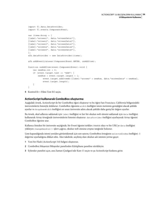 54ACTIONSCRIPT 3.0 BILEŞENLERINI KULLANMA
UI Bileşenlerini Kullanma
import fl.data.DataProvider;
import fl.events.ComponentEvent;
var items:Array = [
{label:"screen1", data:"screenData1"},
{label:"screen2", data:"screenData2"},
{label:"screen3", data:"screenData3"},
{label:"screen4", data:"screenData4"},
{label:"screen5", data:"screenData5"},
];
aCb.dataProvider = new DataProvider(items);
aCb.addEventListener(ComponentEvent.ENTER, onAddItem);
function onAddItem(event:ComponentEvent):void {
var newRow:int = 0;
if (event.target.text == "Add") {
newRow = event.target.length + 1;
event.target.addItemAt({label:"screen" + newRow, data:"screenData" + newRow},
event.target.length);
}
}
4 Kontrol Et > Filmi Test Et'i seçin.
ActionScript kullanarak ComboBox oluşturma
Aşağıdaki örnek, ActionScript ile bir ComboBox öğesi oluşturur ve bu öğeyi San Francisco, California bölgesindeki
üniversitelerin listesiyle doldurur. ComboBox öğesinin width özelliğini istem metninin genişliğini alacak şekilde
ayarlar ve dropdownWidth özelliğini en uzun üniversite adını alacak şekilde daha geniş bir değere ayarlar.
Bu örnek, okul adlarını saklamak için label özelliğini ve her bir okulun web sitesini saklamak için data özelliğini
kullanarak Array örneğinde üniversitelerin listesini oluşturur. dataProvider özelliğini ayarlayarak Array öğesini
ComboBox öğesine atar.
Kullanıcı listeden bir üniversite seçtiğinde, bir Event öğesini tetikler.CHANGE olayı ve bir URL'ye data özelliğini
yükleyen changeHandler() işlevi çağrısı, okulun web sitesine erişme isteğinde bulunur.
Liste kapandığında istemi yeniden görüntülemek için son satırın, ComboBox örneğinin selectedIndex özelliğini -1
değerine ayarladığına dikkat edin. Aksi takdirde, seçilmiş olan okulun adı istemin yerine geçer.
1 Yeni bir Flash (ActionScript 3.0) belgesi oluşturun.
2 ComboBox bileşenini Bileşenler panelinden Kütüphane paneline sürükleyin.
3 Eylemler panelini açın, ana Zaman Çizelgesi'nde Kare 1'i seçin ve şu ActionScript kodunu girin:
 
