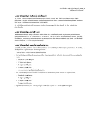 61ACTIONSCRIPT 3.0 BILEŞENLERINI KULLANMA
UI Bileşenlerini Kullanma
Label bileşeniyle kullanıcı etkileşimi
Bir formda, kullanıcının adını kabul eden TextInput alanının solunda "Ad:" etiketi gibi başka bir metin etiketi
oluşturmak için Label bileşenini kullanın. Tutarlı bir görünüm elde etmek için stilleri kullanabildiğinizden, düz metin
alanı yerine Label bileşeninin kullanılması iyi bir fikirdir.
Bir Label bileşenini döndürmek istiyorsanız, fontları gömmeniz gerekir; aksi takdirde siz filmi test ederken
gösterilmezler.
Label bileşeni parametreleri
Her bir bileşeni, bileşen örneği için Özellik denetçisinde veya Bileşen denetçisinde şu geliştirme parametrelerini
ayarlayabilirsiniz: autoSize, condenseWhite, selectable, text ve wordWrap. Bu parametrelerin her biri, aynı adda,
karşılık gelen ActionScript özelliğine sahiptir. Bu parametrelerin olası değerleri hakkında bilgi almak için, bkz. Label
sınıfı, ActionScript 3.0 Dil ve Bileşenler Başvurusu.
Label bileşeniyle uygulama oluşturma
Aşağıdaki prosedür, geliştirme sırasında bir uygulamaya nasıl Label bileşeni ekleneceğini açıklamaktadır. Bu örnekte,
etiket yalnızca “Expiration Date” metnini görüntüler.
1 Yeni bir Flash (ActionScript 3.0) belgesi oluşturun.
2 Bir Label bileşenini Bileşenler panelinden Sahne Alanı'na sürükleyin ve Özellik denetçisinde bileşene şu değerleri
verin:
• Örnek adı için aLabelgirin.
• W değeri için 80 girin.
• X değeri için 100 girin.
• Y değeri için 100 girin.
• text parametresi için Expiration Date girin.
3 Bir TextArea bileşenini Sahne Alanı'na sürükleyin ve Özellik denetçisinde bileşene şu değerleri verin:
• Örnek adı için aTagirin.
• H değeri için 22 girin.
• X değeri için 200 girin.
• Y değeri için 100 girin.
4 Eylemler panelini açın, ana Zaman Çizelgesi'nde Kare 1'i seçin ve şu ActionScript kodunu girin:
 